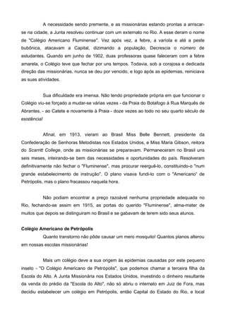 A necessidade sendo premente, e as missionárias estando prontas a arriscarse na cidade, a Junta resolveu continuar com um externato no Rio. A esse deram o nome
de "Colégio Americano Fluminense". Vez após vez, a febre, a varíola e até a peste
bubônica, atacavam a Capital, dizimando a população. Decrescia o número de
estudantes. Quando em junho de 1902, duas professoras quase faleceram com a febre
amarela, o Colégio teve que fechar por uns tempos. Todavia, sob a corajosa e dedicada
direção das missionárias, nunca se deu por vencido, e logo após as epidemias, reiniciava
as suas atividades.

Sua dificuldade era imensa. Não tendo propriedade própria em que funcionar o
Colégio viu-se forçado a mudar-se várias vezes - da Praia do Botafogo à Rua Marquês de
Abrantes, - ao Catete e novamente à Praia - doze vezes ao todo no seu quarto século de
existência!
Afinal, em 1913, vieram ao Brasil Miss Belle Bennett, presidente da
Confederação de Senhoras Metodistas nos Estados Unidos, e Miss Maria Gibson, reitora
do Scarritt College, onde as missionárias se preparavam. Permaneceram no Brasil uns
seis meses, inteirando-se bem das necessidades e oportunidades do país. Resolveram
definitivamente não fechar o "Fluminense", mas procurar reerguê-lo, constituindo-o "num
grande estabelecimento de instrução". O plano visava fundi-lo com o "Americano“ de
Petrópolis, mas o plano fracassou naquela hora.

Não podiam encontrar a preço razoável nenhuma propriedade adequada no
Rio, fechando-se assim em 1915, as portas do querido "Fluminense", alma-mater de
muitos que depois se distinguiram no Brasil e se gabavam de terem sido seus alunos.
Colégio Americano de Petrópolis
Quanto transtorno não pôde causar um mero mosquito! Quantos planos alterou
em nossas escolas missionárias!
Mais um colégio deve a sua origem às epidemias causadas por este pequeno
inseto - "O Colégio Americano de Petrópolis", que podemos chamar a terceira filha da
Escola do Alto. A Junta Missionária nos Estados Unidos, investindo o dinheiro resultante
da venda do prédio da "Escola do Alto", não só abriu o internato em Juiz de Fora, mas
decidiu estabelecer um colégio em Petrópolis, então Capital do Estado do Rio, e local

 