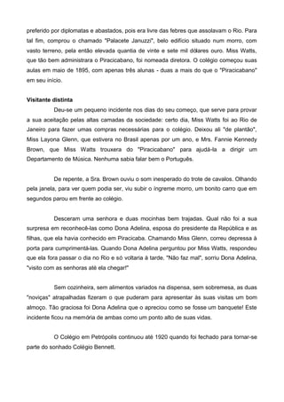 preferido por diplomatas e abastados, pois era livre das febres que assolavam o Rio. Para
tal fim, comprou o chamado "Palacete Januzzi", belo edifício situado num morro, com
vasto terreno, pela então elevada quantia de vinte e sete mil dólares ouro. Miss Watts,
que tão bem administrara o Piracicabano, foi nomeada diretora. O colégio começou suas
aulas em maio de 1895, com apenas três alunas - duas a mais do que o "Piracicabano"
em seu início.
Visitante distinta
Deu-se um pequeno incidente nos dias do seu começo, que serve para provar
a sua aceitação pelas altas camadas da sociedade: certo dia, Miss Watts foi ao Rio de
Janeiro para fazer umas compras necessárias para o colégio. Deixou ali "de plantão",
Miss Layona Glenn, que estivera no Brasil apenas por um ano, e Mrs. Fannie Kennedy
Brown, que Miss Watts trouxera do "Piracicabano" para ajudá-la a dirigir um
Departamento de Música. Nenhuma sabia falar bem o Português.

De repente, a Sra. Brown ouviu o som inesperado do trote de cavalos. Olhando
pela janela, para ver quem podia ser, viu subir o íngreme morro, um bonito carro que em
segundos parou em frente ao colégio.

Desceram uma senhora e duas mocinhas bem trajadas. Qual não foi a sua
surpresa em reconhecê-las como Dona Adelina, esposa do presidente da República e as
filhas, que ela havia conhecido em Piracicaba. Chamando Miss Glenn, correu depressa à
porta para cumprimentá-las. Quando Dona Adelina perguntou por Miss Watts, respondeu
que ela fora passar o dia no Rio e só voltaria à tarde. "Não faz mal", sorriu Dona Adelina,
"visito com as senhoras até ela chegar!"
Sem cozinheira, sem alimentos variados na dispensa, sem sobremesa, as duas
"noviças" atrapalhadas fizeram o que puderam para apresentar às suas visitas um bom
almoço. Tão graciosa foi Dona Adelina que o apreciou como se fosse um banquete! Este
incidente ficou na memória de ambas como um ponto alto de suas vidas.
O Colégio em Petrópolis continuou até 1920 quando foi fechado para tornar-se
parte do sonhado Colégio Bennett.

 