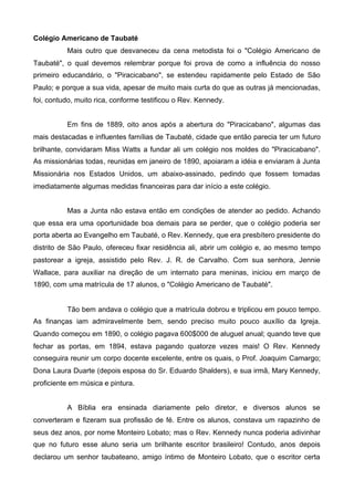 Colégio Americano de Taubaté
Mais outro que desvaneceu da cena metodista foi o "Colégio Americano de
Taubaté", o qual devemos relembrar porque foi prova de como a influência do nosso
primeiro educandário, o "Piracicabano", se estendeu rapidamente pelo Estado de São
Paulo; e porque a sua vida, apesar de muito mais curta do que as outras já mencionadas,
foi, contudo, muito rica, conforme testificou o Rev. Kennedy.
Em fins de 1889, oito anos após a abertura do "Piracicabano", algumas das
mais destacadas e influentes famílias de Taubaté, cidade que então parecia ter um futuro
brilhante, convidaram Miss Watts a fundar ali um colégio nos moldes do "Piracicabano".
As missionárias todas, reunidas em janeiro de 1890, apoiaram a idéia e enviaram à Junta
Missionária nos Estados Unidos, um abaixo-assinado, pedindo que fossem tomadas
imediatamente algumas medidas financeiras para dar início a este colégio.
Mas a Junta não estava então em condições de atender ao pedido. Achando
que essa era uma oportunidade boa demais para se perder, que o colégio poderia ser
porta aberta ao Evangelho em Taubaté, o Rev. Kennedy, que era presbítero presidente do
distrito de São Paulo, ofereceu fixar residência ali, abrir um colégio e, ao mesmo tempo
pastorear a igreja, assistido pelo Rev. J. R. de Carvalho. Com sua senhora, Jennie
Wallace, para auxiliar na direção de um internato para meninas, iniciou em março de
1890, com uma matrícula de 17 alunos, o "Colégio Americano de Taubaté".

Tão bem andava o colégio que a matrícula dobrou e triplicou em pouco tempo.
As finanças iam admiravelmente bem, sendo preciso muito pouco auxílio da Igreja.
Quando começou em 1890, o colégio pagava 600$000 de aluguel anual; quando teve que
fechar as portas, em 1894, estava pagando quatorze vezes mais! O Rev. Kennedy
conseguira reunir um corpo docente excelente, entre os quais, o Prof. Joaquim Camargo;
Dona Laura Duarte (depois esposa do Sr. Eduardo Shalders), e sua irmã, Mary Kennedy,
proficiente em música e pintura.
A Bíblia era ensinada diariamente pelo diretor, e diversos alunos se
converteram e fizeram sua profissão de fé. Entre os alunos, constava um rapazinho de
seus dez anos, por nome Monteiro Lobato; mas o Rev. Kennedy nunca poderia adivinhar
que no futuro esse aluno seria um brilhante escritor brasileiro! Contudo, anos depois
declarou um senhor taubateano, amigo íntimo de Monteiro Lobato, que o escritor certa

 