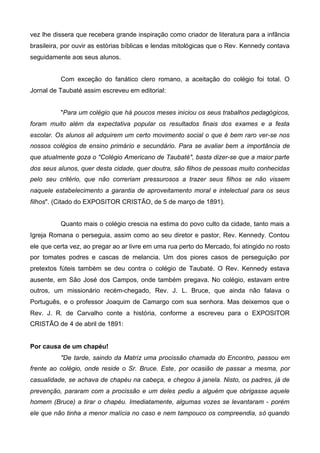 vez lhe dissera que recebera grande inspiração como criador de literatura para a infância
brasileira, por ouvir as estórias bíblicas e lendas mitológicas que o Rev. Kennedy contava
seguidamente aos seus alunos.
Com exceção do fanático clero romano, a aceitação do colégio foi total. O
Jornal de Taubaté assim escreveu em editorial:
"Para um colégio que há poucos meses iniciou os seus trabalhos pedagógicos,
foram muito além da expectativa popular os resultados finais dos exames e a festa
escolar. Os alunos ali adquirem um certo movimento social o que é bem raro ver-se nos
nossos colégios de ensino primário e secundário. Para se avaliar bem a importância de
que atualmente goza o "Colégio Americano de Taubaté", basta dizer-se que a maior parte
dos seus alunos, quer desta cidade, quer doutra, são filhos de pessoas muito conhecidas
pelo seu critério, que não correriam pressurosos a trazer seus filhos se não vissem
naquele estabelecimento a garantia de aproveitamento moral e intelectual para os seus
filhos". (Citado do EXPOSITOR CRISTÃO, de 5 de março de 1891).
Quanto mais o colégio crescia na estima do povo culto da cidade, tanto mais a
Igreja Romana o perseguia, assim como ao seu diretor e pastor, Rev. Kennedy. Contou
ele que certa vez, ao pregar ao ar livre em uma rua perto do Mercado, foi atingido no rosto
por tomates podres e cascas de melancia. Um dos piores casos de perseguição por
pretextos fúteis também se deu contra o colégio de Taubaté. O Rev. Kennedy estava
ausente, em São José dos Campos, onde também pregava. No colégio, estavam entre
outros, um missionário recém-chegado, Rev. J. L. Bruce, que ainda não falava o
Português, e o professor Joaquim de Camargo com sua senhora. Mas deixemos que o
Rev. J. R. de Carvalho conte a história, conforme a escreveu para o EXPOSITOR
CRISTÃO de 4 de abril de 1891:
Por causa de um chapéu!
"De tarde, saindo da Matriz uma procissão chamada do Encontro, passou em
frente ao colégio, onde reside o Sr. Bruce. Este, por ocasião de passar a mesma, por
casualidade, se achava de chapéu na cabeça, e chegou à janela. Nisto, os padres, já de
prevenção, pararam com a procissão e um deles pediu a alguém que obrigasse aquele
homem (Bruce) a tirar o chapéu. Imediatamente, algumas vozes se levantaram - porém
ele que não tinha a menor malícia no caso e nem tampouco os compreendia, só quando

 