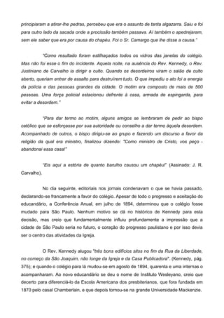 principiaram a atirar-lhe pedras, percebeu que era o assunto de tanta algazarra. Saiu e foi
para outro lado da sacada onde a procissão também passava. Aí também o apedrejaram,
sem ele saber que era por causa do chapéu. Foi o Sr. Camargo que lhe disse a causa.”
“Como resultado foram estilhaçados todos os vidros das janelas do colégio.
Mas não foi esse o fim do incidente. Aquela noite, na ausência do Rev. Kennedy, o Rev.
Justiniano de Carvalho ia dirigir o culto. Quando os desordeiros viram o salão de culto
aberto, queriam entrar de assalto para destruírem tudo. O que impediu o ato foi a energia
da polícia e das pessoas grandes da cidade. O motim era composto de mais de 500
pessoas. Uma força policial estacionou defronte à casa, armada de espingarda, para
evitar a desordem.”
“Para dar termo ao motim, alguns amigos se lembraram de pedir ao bispo
católico que se esforçasse por sua autoridade ou conselho a dar termo àquela desordem.
Acompanhado de outros, o bispo dirigiu-se ao grupo e fazendo um discurso a favor da
religião da qual era ministro, finalizou dizendo: "Como ministro de Cristo, vos peço abandonai essa casa!”
“Eis aqui a estória de quanto barulho causou um chapéu!” (Assinado: J. R.
Carvalho).
No dia seguinte, editoriais nos jornais condenavam o que se havia passado,
declarando-se francamente a favor do colégio. Apesar de todo o progresso e aceitação do
educandário, a Conferência Anual, em julho de 1894, determinou que o colégio fosse
mudado para São Paulo. Nenhum motivo se dá no histórico de Kennedy para esta
decisão, mas creio que fundamentalmente influiu profundamente a impressão que a
cidade de São Paulo seria no futuro, o coração do progresso paulistano e por isso devia
ser o centro das atividades da Igreja.
O Rev. Kennedy alugou "três bons edifícios sitos no fim da Rua da Liberdade,
no começo da São Joaquim, não longe da Igreja e da Casa Publicadora". (Kennedy, pág.
375); e quando o colégio para lá mudou-se em agosto de 1894, quarenta e uma internas o
acompanharam. Ao novo educandário se deu o nome de Instituto Wesleyano, creio que
decerto para diferenciá-lo da Escola Americana dos presbiterianos, que fora fundada em
1870 pelo casal Chamberlain, e que depois tornou-se na grande Universidade Mackenzie.

 