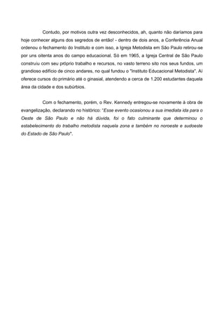 Contudo, por motivos outra vez desconhecidos, ah, quanto não daríamos para
hoje conhecer alguns dos segredos de então! - dentro de dois anos, a Conferência Anual
ordenou o fechamento do Instituto e com isso, a Igreja Metodista em São Paulo retirou-se
por uns oitenta anos do campo educacional. Só em 1965, a Igreja Central de São Paulo
construiu com seu próprio trabalho e recursos, no vasto terreno sito nos seus fundos, um
grandioso edifício de cinco andares, no qual fundou o "Instituto Educacional Metodista". Aí
oferece cursos do primário até o ginasial, atendendo a cerca de 1.200 estudantes daquela
área da cidade e dos subúrbios.
Com o fechamento, porém, o Rev. Kennedy entregou-se novamente à obra de
evangelização, declarando no histórico: “Esse evento ocasionou a sua imediata ida para o
Oeste de São Paulo e não há dúvida, foi o fato culminante que determinou o
estabelecimento do trabalho metodista naquela zona e também no noroeste e sudoeste
do Estado de São Paulo".

 