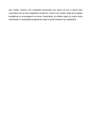 seio residia; dizendo com verdadeira perspicácia que aquilo de que o Brasil mais
necessitava era de bons pregadores brasileiros". Certo é que mesmo antes de as igrejas
evangélicas se encarregarem de enviar missionários, já cristãos leigos de outras terras
reconheciam a necessidade espiritual da nação e faziam empenho por satisfazê-la.

 