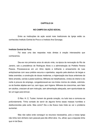 CAPÍTULO 24
NO CAMPO DA AÇÃO SOCIAL

Entre as instituições de ação social mais tradicionais da Igreja estão os
conhecidos Instituto Central do Povo e o Instituto Ana Gonzaga.

Instituto Central do Povo
Foi essa uma das respostas mais diretas à oração intercessória que
conhecemos.
Deu-se nos primeiros anos do século vinte, na época da renovação do Rio de
Janeiro, sob a presidência de Rodrigues Alves e a administração do Prefeito Pereira
Passos. Processava-se em um ritmo rápido e brilhante o arrasamento de ruas
antiqüíssimas com seus prédios escuros e apertados, seguido pela abertura de largas e
belas avenidas; a construção de docas modernas, a higienização dos focos anteriores da
febre amarela, varíola e peste bubônica. Milhares de trabalhadores, vindos do interior e do
norte à procura de emprego, congestionavam-se nos lindos morros da cidade, cobrindoos de favelas abjetas sem luz, sem água, sem higiene. Milhares de criancinhas, sem falar
em adultos, cresciam ali sem instrução, sem alimentação adequada, sem oportunidade de
ter um lugar para brincar.
O Rev. H. C. Tucker, homem de grande coração, viu tudo isso e comoveu-se
profundamente. Tinha vontade de servir de alguma forma essas massas humildes e
desfavorecidas pela sorte. Mas como? Dia a dia ficava mais triste ao ver o problema
aumentar.

Mas não sabia onde conseguir os recursos necessários, pois a nossa Igreja
não tinha nem dinheiro nem pessoal para tão difícil obra. Viu, afinal, que a resposta tinha
que vir de Deus.

 