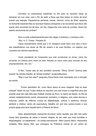Convidou os missionários residentes no Rio para se reunirem todas as
semanas em sua casa, com o fim de pedir a Deus que lhes desse os meios de levar
avante sua intenção. Passaram-se semanas, meses, nenhum "corvo de Elias" aparecia
no horizonte trazendo-Ihes os recursos! Estava começando a se convencer que Deus não
queria vê-Io envolvido em tal obra. Um dia, chegou-lhe uma carta de Londres. Quem lhe
estaria escrevendo de Londres?

Abriu a carta cuidadosamente para não rasgar o endereço, e começou a ler:
“Rev. H. C. Tucker - Prezado Sr:
Fiquei recentemente ciente que o Sr. desejava muito fazer uma obra a favor
dos trabalhadores nas docas do Rio de Janeiro e de suas famílias, um objetivo que
considero da máxima importância.
Como presidente da Companhia que está construindo as docas, estou lhe
enviando um cheque para iniciar tal obra. Receba os meus votos pelo sucesso do seu
empreendimento. Etc. etc.”

O Rev. Tucker saiu do seu escritório correndo: "Elvira, Elvira!" chamou pela
esposa "as nossas orações, as nossas orações"; quase balbuciava.
"Mas o que tem elas?" perguntou Dona Elvira meio assustada com a emoção
do marido.
"Foram atendidas! Ah, como Deus opera os seus milagres! Veja só esse
cheque!" Assim foi que Tucker obteve os recursos com que iniciou a magnífica obra que
durante anos tem sido feita pelo Instituto Central do Povo, no bairro da Saúde, no Rio de
Janeiro estabelecimento social, educacional, recreativo, e religioso, com aulas diurnas e
noturnas, Jardim de Infância, cursos de alfabetização, costura e cerâmica, clínicas
dentária e médica, centro de puericultura, trabalho em prol dos surdos-mudos e sua
própria igreja para levar àquele bairro a Palavra de Deus!
Seria absolutamente impossível enumerar todos aqueles que têm tido parte
nessa obra grandiosa de salvar o homem integral, de dar valor aos mais humildes e
desprotegidos. Lá trabalharam - no campo educacional - Miss Layona Glenn, missionária
intrépida; Miss Nancy Rolt, que conseguiu da Prefeitura montar ali um centro de

 