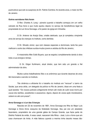 puericultura que sob os auspícios do Dr. Felinto Coimbra, foi durante anos, o maior do Rio
de Janeiro.
Outros servidores fiéis foram
O Rev. Charles A. Long - pioneiro quando o trabalho começou em um velho
sobrado da Rua Acre e que muito ajudou depois no serviço de transferência legal da
propriedade do Lar Anna Gonzaga, e foi pastor da igreja em Inhoaíba.

O Dr. Antenor de Araújo Dias, cristão dedicado, que já completou cinqüenta
anos de serviço às crianças no Instituto, como dentista;
O Dr. Silvado Júnior, que com classes especiais e dominicais, tanto fez para
melhorar a sorte dos infelizes surdos-mudos jovens e adultos do Rio de Janeiro;
A missionária Allie Cobb Buyers, que se esgotou completamente dando à obra
toda a sua energia e tempo.
O Sr. Edgar Kuhlmann, atual diretor, que tem sido um grande e fiel
administrador da obra.
Muitos outros trabalhadores fiéis e os anônimos que durante dezenas de anos
têm lecionado e servido no Instituto.
Tão dinâmico e eficiente foi o trabalho do Instituto em "renovar" o bairro da
Saúde, que anos atrás, um delegado da polícia no Rio de Janeiro, disse em uma festa à
qual assistia: "Os nossos policiais antigamente tinham até medo de subir esse morro por
causa dos ladrões, assaltantes e assassinos. Agora, depois de vossa ação moralizadora,
sobem-no até com prazer".
Anna Gonzaga e o Lar das Crianças
Nascida em 22 de novembro de 1861, Anna Gonzaga era filha do Major Luís
Gonzaga e Dona Anna Joaquina da Soledade Gonzaga. Seu pai era um abastado
fazendeiro, proprietário de uma grande gleba de Campo Grande, que fazia parte do
Distrito Federal de então. A esse casal, nasceram três filhos - José, Luís e Anna que em
casa chamavam de Anita. A mãe faleceu quando a menina tinha dezoito meses tão-

 
