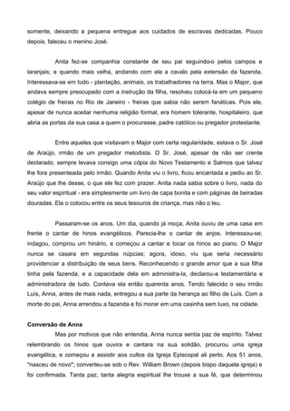 somente, deixando a pequena entregue aos cuidados de escravas dedicadas. Pouco
depois, faleceu o menino José.
Anita fez-se companhia constante de seu pai seguindo-o pelos campos e
laranjais; e quando mais velha, andando com ele a cavalo pela extensão da fazenda.
Interessava-se em tudo - plantação, animais, os trabalhadores na terra. Mas o Major, que
andava sempre preocupado com a instrução da filha, resolveu colocá-la em um pequeno
colégio de freiras no Rio de Janeiro - freiras que sabia não serem fanáticas. Pois ele,
apesar de nunca aceitar nenhuma religião formal, era homem tolerante, hospitaleiro, que
abria as portas da sua casa a quem o procurasse, padre católico ou pregador protestante.
Entre aqueles que visitavam o Major com certa regularidade, estava o Sr. José
de Araújo, irmão de um pregador metodista. O Sr. José, apesar de não ser crente
declarado, sempre levava consigo uma cópia do Novo Testamento e Salmos que talvez
lhe fora presenteada pelo irmão. Quando Anita viu o livro, ficou encantada e pediu ao Sr.
Araújo que lhe desse, o que ele fez com prazer. Anita nada sabia sobre o livro, nada do
seu valor espiritual - era simplesmente um livro de capa bonita e com páginas de beiradas
douradas. Ela o colocou entre os seus tesouros de criança, mas não o leu.

Passaram-se os anos. Um dia, quando já moça, Anita ouviu de uma casa em
frente o cantar de hinos evangélicos. Parecia-lhe o cantar de anjos. Interessou-se;
indagou, comprou um hinário, e começou a cantar e tocar os hinos ao piano. O Major
nunca se casara em segundas núpcias; agora, idoso, viu que seria necessário
providenciar a distribuição de seus bens. Reconhecendo o grande amor que a sua filha
tinha pela fazenda, e a capacidade dela em administra-Ia, declarou-a testamentária e
administradora de tudo. Contava ela então quarenta anos. Tendo falecido o seu irmão
Luís, Anna, antes de mais nada, entregou a sua parte da herança ao filho de Luís. Com a
morte do pai, Anna arrendou a fazenda e foi morar em uma casinha sem luxo, na cidade.
Conversão de Anna
Mas por motivos que não entendia, Anna nunca sentia paz de espírito. Talvez
relembrando os hinos que ouvira e cantara na sua solidão, procurou uma igreja
evangélica, e começou a assistir aos cultos da Igreja Episcopal ali perto. Aos 51 anos,
"nasceu de novo"; converteu-se sob o Rev. William Brown (depois bispo daquela igreja) e
foi confirmada. Tanta paz, tanta alegria espiritual lhe trouxe a sua fé, que determinou

 