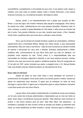 compartilhá-la, evangelizando a comunidade em que vivia. A sua própria custa, alugou e
mobiliou uma casa onde se podiam realizar cultos e Escola Dominical, e ela mesma
ensinava na Escola, ou, na ausência do pastor, até dirigia os cultos.
Devido, porém, a um desentendimento com o pastor que sucedeu ao Rev.
Brown, e que ela julgou não mostrar interesse pela pequena congregação, Anna deixou
de assistir aos cultos, satisfazendo-se com suas próprias devoções. Passaram mais 14
anos; começou a assistir à Igreja Metodista em Vila Isabel, e dela tornou-se membro fiel
até à morte. Teve grande influência na sua vida, durante esse tempo, o Rev. Oswaldo
Couto Caire; e podemos dizer que muito deve o orfanato a esse ministro.
Anna, que foi sempre de coração bondoso, ajudava os necessitados, contribuía
regularmente para a Sociedade Bíblica, Missão aos índios Caiuás, e para associações
benevolentes. Mas com toda a sua fortuna - nada de luxo! Conservou-se sempre humilde
de espírito e democrata em seus atos e atitudes. Estudava assiduamente a Bíblia,
meditava nela; convencendo-se de que Deus tinha para sua vida um desígnio, um
propósito muito especial na vida. Tomou sobre si a responsabilidade pela sua
comunidade em Inhoaíba, adjacente à fazenda; e com seus próprios recursos, mandou
construir uma casa que serviria de capela e residência pastoral. Essa foi inaugurada em
31 de julho de 1927, sendo nomeado seu pastor o pregador local, o Sr. Manuel Batista
Leite, que também exerceu influência positiva na vida espiritual de Anna.
Duas vidas se entrosam
Apesar de todas as suas boas obras e suas atividades em promover o
conhecimento do Evangelho, Anna ainda sentia uma dúvida quanto à melhor maneira de
deixar em testamento seus recursos. É agora que se entrosam as vidas de Anna
Gonzaga e Layona Glenn; é agora que a missionária ajuda a nobre brasileira a descobrir
o que Deus queria com sua vida e fortuna.

Layona Glenn tinha pedido insistentemente à Conferência Anual que fundasse
um lar para cuidar das crianças abandonadas e desprezadas que se viam por todos os
lados. Duas vezes a Conferência recusou-se dizendo: "Não sabemos onde encontrar os
fundos; e não temos obreiros para tal obra". Mas Miss Glenn não desanimou - já
combatera a oposição do clero romano contra as escolas que dirigira; já enfrentara sem
medo, as ondas epidêmicas da febre amarela e varíola. Venceria agora a indiferença, o

 