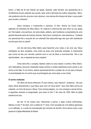 temor, a falta de fé dos líderes da Igreja. Quando, pela terceira vez apresentou-se à
Conferência Anual, pedindo seu auxílio, esta, ante a teimosia da mulher respondeu: "Bem,
não podemos dar-lhe recursos nem obreiros, mas damos-lhe licença de fazer o que puder
para fundar o orfanato".

Deus começou a mostrar-lhe o caminho. O Rev. Osório do Couto Caire,
sabendo do interesse de Miss Glenn, foi visitá-la e informou-lhe que tinha na sua igreja
em Vila Isabel, uma senhora, de certa idade, solteira, sem herdeiros e proprietária de uma
grande fazenda perto de Campo Grande. Seria bom conhece-Ia, mas advertiu-a: “Cuidado
em apresentar-lhe o assunto de um orfanato! Ela desconfia logo dos que vêm solicitando
auxílio para isso ou aquilo”.

Um dia ele levou Miss Glenn para fazer-lhe uma visita; e de uma vez, Deus
entrelaçou os dois corações, criou entre as duas uma profunda simpatia. A missionária
que nunca se deu por vencida, parecia ouvir a voz de Deus a murmurar-lhe: “Eis a tua
oportunidade - eis a resposta às tuas orações".
Anna abriu-lhe o coração, falando sobre os seus ideais e sonhos. Miss Glenn,
com delicadeza, procurou interpretar esses sonhos e anelos espirituais como sendo a voz
divina a lhe falar. E em breve, estava apresentando-lhe o projeto de um lar para crianças,
a concretização de um sonho que se prolongaria por anos após a sua morte.
O sonho realizado
Os olhos de Anna brilhavam “É isso mesmo, isso mesmo!", exclamou, "sei que
estou afinal descobrindo o que Deus quer com os meus bens". Sua vida diária tornou-se
radiante; um hino de louvor a Deus. Com imensa alegria, viu o lar começar a tomar forma;
e aguardou ansiosa a inauguração, que seria no dia 1º de maio de 1932. Mas só pôde
assisti-Ia do céu.

No dia 14 de março caiu, fraturando a perna; e após muitos sofrimentos,
faleceu no dia 1º de abril, com a idade de 71 anos. Com exceção de uma dádiva generosa
a um afilhado, e o custo da manutenção dos túmulos da família, Anna deixou tudo o que
possuía à Igreja Metodista do Brasil.

 