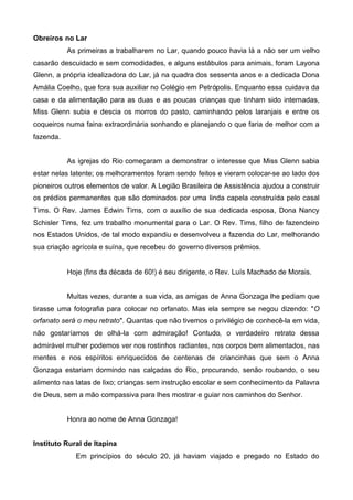 Obreiros no Lar
As primeiras a trabalharem no Lar, quando pouco havia lá a não ser um velho
casarão descuidado e sem comodidades, e alguns estábulos para animais, foram Layona
Glenn, a própria idealizadora do Lar, já na quadra dos sessenta anos e a dedicada Dona
Amália Coelho, que fora sua auxiliar no Colégio em Petrópolis. Enquanto essa cuidava da
casa e da alimentação para as duas e as poucas crianças que tinham sido internadas,
Miss Glenn subia e descia os morros do pasto, caminhando pelos laranjais e entre os
coqueiros numa faina extraordinária sonhando e planejando o que faria de melhor com a
fazenda.
As igrejas do Rio começaram a demonstrar o interesse que Miss Glenn sabia
estar nelas latente; os melhoramentos foram sendo feitos e vieram colocar-se ao lado dos
pioneiros outros elementos de valor. A Legião Brasileira de Assistência ajudou a construir
os prédios permanentes que são dominados por uma linda capela construída pelo casal
Tims. O Rev. James Edwin Tims, com o auxílio de sua dedicada esposa, Dona Nancy
Schisler Tims, fez um trabalho monumental para o Lar. O Rev. Tims, filho de fazendeiro
nos Estados Unidos, de tal modo expandiu e desenvolveu a fazenda do Lar, melhorando
sua criação agrícola e suína, que recebeu do governo diversos prêmios.

Hoje (fins da década de 60!) é seu dirigente, o Rev. Luís Machado de Morais.
Muitas vezes, durante a sua vida, as amigas de Anna Gonzaga lhe pediam que
tirasse uma fotografia para colocar no orfanato. Mas ela sempre se negou dizendo: "O
orfanato será o meu retrato". Quantas que não tivemos o privilégio de conhecê-la em vida,
não gostaríamos de olhá-la com admiração! Contudo, o verdadeiro retrato dessa
admirável mulher podemos ver nos rostinhos radiantes, nos corpos bem alimentados, nas
mentes e nos espíritos enriquecidos de centenas de criancinhas que sem o Anna
Gonzaga estariam dormindo nas calçadas do Rio, procurando, senão roubando, o seu
alimento nas latas de lixo; crianças sem instrução escolar e sem conhecimento da Palavra
de Deus, sem a mão compassiva para lhes mostrar e guiar nos caminhos do Senhor.
Honra ao nome de Anna Gonzaga!
Instituto Rural de Itapina
Em princípios do século 20, já haviam viajado e pregado no Estado do

 