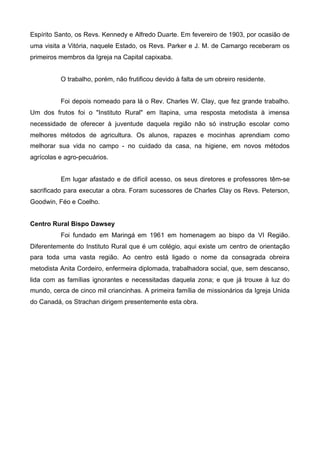 Espírito Santo, os Revs. Kennedy e Alfredo Duarte. Em fevereiro de 1903, por ocasião de
uma visita a Vitória, naquele Estado, os Revs. Parker e J. M. de Camargo receberam os
primeiros membros da Igreja na Capital capixaba.
O trabalho, porém, não frutificou devido à falta de um obreiro residente.
Foi depois nomeado para lá o Rev. Charles W. Clay, que fez grande trabalho.
Um dos frutos foi o "Instituto Rural" em Itapina, uma resposta metodista à imensa
necessidade de oferecer à juventude daquela região não só instrução escolar como
melhores métodos de agricultura. Os alunos, rapazes e mocinhas aprendiam como
melhorar sua vida no campo - no cuidado da casa, na higiene, em novos métodos
agrícolas e agro-pecuários.
Em lugar afastado e de difícil acesso, os seus diretores e professores têm-se
sacrificado para executar a obra. Foram sucessores de Charles Clay os Revs. Peterson,
Goodwin, Féo e Coelho.
Centro Rural Bispo Dawsey
Foi fundado em Maringá em 1961 em homenagem ao bispo da VI Região.
Diferentemente do Instituto Rural que é um colégio, aqui existe um centro de orientação
para toda uma vasta região. Ao centro está ligado o nome da consagrada obreira
metodista Anita Cordeiro, enfermeira diplomada, trabalhadora social, que, sem descanso,
lida com as famílias ignorantes e necessitadas daquela zona; e que já trouxe à luz do
mundo, cerca de cinco mil criancinhas. A primeira família de missionários da Igreja Unida
do Canadá, os Strachan dirigem presentemente esta obra.

 
