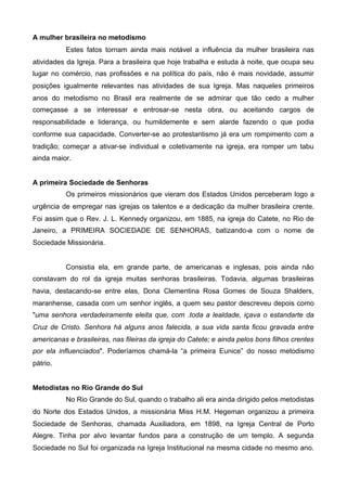 A mulher brasileira no metodismo
Estes fatos tornam ainda mais notável a influência da mulher brasileira nas
atividades da Igreja. Para a brasileira que hoje trabalha e estuda à noite, que ocupa seu
lugar no comércio, nas profissões e na política do país, não é mais novidade, assumir
posições igualmente relevantes nas atividades de sua Igreja. Mas naqueles primeiros
anos do metodismo no Brasil era realmente de se admirar que tão cedo a mulher
começasse a se interessar e entrosar-se nesta obra, ou aceitando cargos de
responsabilidade e liderança, ou humildemente e sem alarde fazendo o que podia
conforme sua capacidade. Converter-se ao protestantismo já era um rompimento com a
tradição; começar a ativar-se individual e coletivamente na igreja, era romper um tabu
ainda maior.
A primeira Sociedade de Senhoras
Os primeiros missionários que vieram dos Estados Unidos perceberam logo a
urgência de empregar nas igrejas os talentos e a dedicação da mulher brasileira crente.
Foi assim que o Rev. J. L. Kennedy organizou, em 1885, na igreja do Catete, no Rio de
Janeiro, a PRIMEIRA SOCIEDADE DE SENHORAS, batizando-a com o nome de
Sociedade Missionária.

Consistia ela, em grande parte, de americanas e inglesas, pois ainda não
constavam do rol da igreja muitas senhoras brasileiras. Todavia, algumas brasileiras
havia, destacando-se entre elas, Dona Clementina Rosa Gomes de Souza Shalders,
maranhense, casada com um senhor inglês, a quem seu pastor descreveu depois como
"uma senhora verdadeiramente eleita que, com .toda a lealdade, içava o estandarte da
Cruz de Cristo. Senhora há alguns anos falecida, a sua vida santa ficou gravada entre
americanas e brasileiras, nas fileiras da igreja do Catete; e ainda pelos bons filhos crentes
por ela influenciados". Poderíamos chamá-la “a primeira Eunice” do nosso metodismo
pátrio.
Metodistas no Rio Grande do Sul
No Rio Grande do Sul, quando o trabalho ali era ainda dirigido pelos metodistas
do Norte dos Estados Unidos, a missionária Miss H.M. Hegeman organizou a primeira
Sociedade de Senhoras, chamada Auxiliadora, em 1898, na Igreja Central de Porto
Alegre. Tinha por alvo levantar fundos para a construção de um templo. A segunda
Sociedade no Sul foi organizada na Igreja Institucional na mesma cidade no mesmo ano.

 