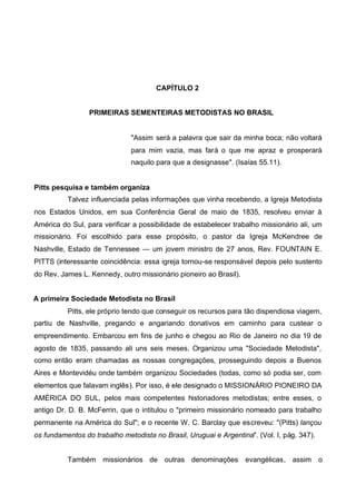 CAPÍTULO 2
PRIMEIRAS SEMENTEIRAS METODISTAS NO BRASIL

"Assim será a palavra que sair da minha boca; não voltará
para mim vazia, mas fará o que me apraz e prosperará
naquilo para que a designasse". (Isaías 55.11).
Pitts pesquisa e também organiza
Talvez influenciada pelas informações que vinha recebendo, a Igreja Metodista
nos Estados Unidos, em sua Conferência Geral de maio de 1835, resolveu enviar à
América do Sul, para verificar a possibilidade de estabelecer trabalho missionário ali, um
missionário. Foi escolhido para esse propósito, o pastor da Igreja McKendree de
Nashville, Estado de Tennessee — um jovem ministro de 27 anos, Rev. FOUNTAIN E.
PITTS (interessante coincidência: essa igreja tornou-se responsável depois pelo sustento
do Rev. James L. Kennedy, outro missionário pioneiro ao Brasil).
A primeira Sociedade Metodista no Brasil
Pitts, ele próprio tendo que conseguir os recursos para tão dispendiosa viagem,
partiu de Nashville, pregando e angariando donativos em caminho para custear o
empreendimento. Embarcou em fins de junho e chegou ao Rio de Janeiro no dia 19 de
agosto de 1835, passando ali uns seis meses. Organizou uma "Sociedade Metodista",
como então eram chamadas as nossas congregações, prosseguindo depois a Buenos
Aires e Montevidéu onde também organizou Sociedades (todas, como só podia ser, com
elementos que falavam inglês). Por isso, é ele designado o MISSIONÁRIO PIONEIRO DA
AMÉRICA DO SUL, pelos mais competentes historiadores metodistas; entre esses, o
antigo Dr. D. B. McFerrin, que o intitulou o "primeiro missionário nomeado para trabalho
permanente na América do Sul"; e o recente W. C. Barclay que escreveu: "(Pitts) lançou
os fundamentos do trabalho metodista no Brasil, Uruguai e Argentina". (Vol. I, pág. 347).
Também missionários de outras denominações evangélicas, assim o

 