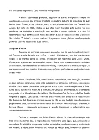 Foi presidente da primeira, Dona Hermínia Weingaertner.

A essas Sociedades pioneiras, seguiram-se outras, designadas sempre de
Auxiliadoras, porque o seu principal propósito era ajudar o trabalho da igreja local da qual
faziam parte. E nisso, todas brilharam, como podemos ler nos relatórios das Conferências
Anuais. Em julho de 1896, relatou-se que elas foram louvadas pelo auxílio real que
prestaram na aquisição e construção dos templos e casas pastorais, e a elas foi
recomendado "que continuassem nessa boa obra". E das Sociedades do Rio Grande do
Sul, foi dito: "O trabalho por elas realizado é gigantesco - uma gloriosa manifestação do
poder de Deus na fraqueza de suas servas".
Alarga-se a visão
Depressa as senhoras começaram a perceber que de sua Jerusalém deviam ir
até Samaria - e da Samaria aos confins do mundo. Perceberam, também, que tanto os
corpos e as mentes como as almas, precisavam ser redimidas para Jesus Cristo.
Começaram a pensar em termos sociais, e como Jesus, compadeceram-se das multidões
ao seu redor. Relembraram-se do lema de Wesley - "O mundo é a minha paróquia", e
começaram a sair dos restritos limites das suas próprias paróquias no serviço do mundo
ao seu redor.
Viram criancinhas órfãs, abandonadas, mal-tratadas, sem instrução, e uniram
os seus esforços para fundar lares onde pudessem ser abrigadas, instruídas, e orientadas
na vida cristã, assim preparadas para ganhar a vida como cidadãs respeitáveis e úteis.
Entre estes, o primeiro e maior, foi o Instituto Ana Gonzaga, em Inhoaíba, na Guanabara;
o segundo, o Lar Metodista em Santa Maria, Rio Grande do Sul, fundado pelo Rev. Adolfo
Ungaretti e esposa, Dona Luísa. Tornou-se ele a "menina dos olhos" das Sociedades no
Rio Grande do Sul. Quanto ao primeiro, apesar de não ter sido fundado pelas Sociedades
propriamente ditas, foi o fruto de duas eleitas do Senhor - Anna Gonzaga, brasileira, e
Layona Glenn, - missionária americana e grande inspiradora e colaboradora das
Sociedades de Senhoras.
Ouviram o desespero dos índios Caiuás, vítimas de uma civilização que tudo
lhes tirou e nada lhes deu. E inspiradas pela missionária Leila Epps, que, arriscando-se
nas selvas, foi visitá-los em pessoa, muitas sociedades contribuíram para o sustento de
um médico, o nobre jovem metodista Dr. Nelson de Araújo. Este, deixando as grandes

 