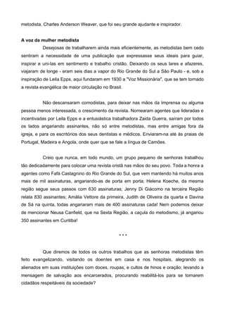 metodista, Charles Anderson Weaver, que foi seu grande ajudante e inspirador.
A voz da mulher metodista
Desejosas de trabalharem ainda mais eficientemente, as metodistas bem cedo
sentiram a necessidade de uma publicação que expressasse seus ideais para guiar,
inspirar e uni-Ias em sentimento e trabalho cristão. Deixando os seus lares e afazeres,
viajaram de longe - eram seis dias a vapor do Rio Grande do Sul a São Paulo - e, sob a
inspiração de Leila Epps, aqui fundaram em 1930 a "Voz Missionária", que se tem tornado
a revista evangélica de maior circulação no Brasil.
Não descansaram comodistas, para deixar nas mãos da Imprensa ou alguma
pessoa menos interessada, o crescimento da revista. Nomearam agentes que lideradas e
incentivadas por Leila Epps e a entusiástica trabalhadora Zaida Guerra, saíram por todos
os lados angariando assinantes, não só entre metodistas, mas entre amigas fora da
igreja, e para os escritórios dos seus dentistas e médicos. Enviaram-na até às praias de
Portugal, Madeira e Angola, onde quer que se fale a língua de Camões.
Creio que nunca, em todo mundo, um grupo pequeno de senhoras trabalhou
tão dedicadamente para colocar uma revista cristã nas mãos do seu povo. Toda a honra a
agentes como Fafá Castagnino do Rio Grande do Sul, que vem mantendo há muitos anos
mais de mil assinaturas, angariando-as de porta em porta; Helena Koeche, da mesma
região segue seus passos com 630 assinaturas; Jenny Di Giácomo na terceira Região
relata 830 assinantes; Amália Vettore da primeira, Judith de Oliveira da quarta e Davina
de Sá na quinta, todas angariaram mais de 400 assinaturas cada! Nem podemos deixar
de mencionar Neusa Canfield, que na Sexta Região, a caçula do metodismo, já angariou
350 assinantes em Curitiba!
***

Que diremos de todos os outros trabalhos que as senhoras metodistas têm
feito evangelizando, visitando os doentes em casa e nos hospitais, alegrando os
alienados em suas instituições com doces, roupas, e cultos de hinos e oração; levando a
mensagem de salvação aos encarcerados, procurando reabilitá-los para se tornarem
cidadãos respeitáveis da sociedade?

 