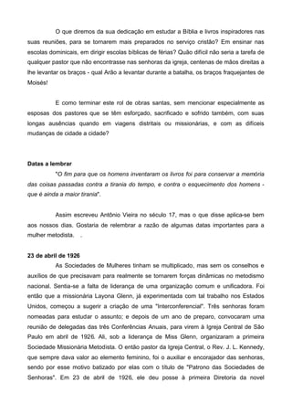 O que diremos da sua dedicação em estudar a Bíblia e livros inspiradores nas
suas reuniões, para se tornarem mais preparados no serviço cristão? Em ensinar nas
escolas dominicais, em dirigir escolas bíblicas de férias? Quão difícil não seria a tarefa de
qualquer pastor que não encontrasse nas senhoras da igreja, centenas de mãos direitas a
lhe levantar os braços - qual Arão a levantar durante a batalha, os braços fraquejantes de
Moisés!
E como terminar este rol de obras santas, sem mencionar especialmente as
esposas dos pastores que se têm esforçado, sacrificado e sofrido também, com suas
longas ausências quando em viagens distritais ou missionárias, e com as difíceis
mudanças de cidade a cidade?

Datas a lembrar
"O fim para que os homens inventaram os livros foi para conservar a memória
das coisas passadas contra a tirania do tempo, e contra o esquecimento dos homens que é ainda a maior tirania".

Assim escreveu Antônio Vieira no século 17, mas o que disse aplica-se bem
aos nossos dias. Gostaria de relembrar a razão de algumas datas importantes para a
mulher metodista.

.

23 de abril de 1926
As Sociedades de Mulheres tinham se multiplicado, mas sem os conselhos e
auxílios de que precisavam para realmente se tornarem forças dinâmicas no metodismo
nacional. Sentia-se a falta de liderança de uma organização comum e unificadora. Foi
então que a missionária Layona Glenn, já experimentada com tal trabalho nos Estados
Unidos, começou a sugerir a criação de uma "Interconferencial". Três senhoras foram
nomeadas para estudar o assunto; e depois de um ano de preparo, convocaram uma
reunião de delegadas das três Conferências Anuais, para virem à Igreja Central de São
Paulo em abril de 1926. Ali, sob a liderança de Miss Glenn, organizaram a primeira
Sociedade Missionária Metodista. O então pastor da Igreja Central, o Rev. J. L. Kennedy,
que sempre dava valor ao elemento feminino, foi o auxiliar e encorajador das senhoras,
sendo por esse motivo batizado por elas com o título de "Patrono das Sociedades de
Senhoras". Em 23 de abril de 1926, ele deu posse à primeira Diretoria da novel

 