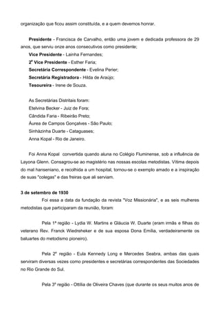 organização que ficou assim constituída, e a quem devemos honrar.
Presidente - Francisca de Carvalho, então uma jovem e dedicada professora de 29
anos, que serviu onze anos consecutivos como presidente;
Vice Presidente - Lainha Fernandes;
2a Vice Presidente - Esther Faria;
Secretária Correspondente - Evelina Perier;
Secretária Registradora - Hilda de Araújo;
Tesoureira - Irene de Souza.
As Secretárias Distritais foram:
Etelvina Becker - Juiz de Fora;
Cândida Faria - Ribeirão Preto;
Áurea de Campos Gonçalves - São Paulo;
Sinhàzinha Duarte - Cataguases;
Anna Kopal - Rio de Janeiro.
Foi Anna Kopal convertida quando aluna no Colégio Fluminense, sob a influência de
Layona Glenn. Consagrou-se ao magistério nas nossas escolas metodistas. Vítima depois
do mal hanseniano, e recolhida a um hospital, tornou-se o exemplo amado e a inspiração
de suas "colegas" e das freiras que ali serviam.
3 de setembro de 1930
Foi essa a data da fundação da revista "Voz Missionária", e as seis mulheres
metodistas que participaram da reunião, foram:
Pela 1ª região - Lydia W. Martins e Gláucia W. Duarte (eram irmãs e filhas do
veterano Rev. Franck Wiedreheker e de sua esposa Dona Emília, verdadeiramente os
baluartes do metodismo pioneiro).
Pela 2a região - Eula Kennedy Long e Mercedes Seabra, ambas das quais
serviram diversas vezes como presidentes e secretárias correspondentes das Sociedades
no Rio Grande do Sul.
Pela 3a região - Ottília de Oliveira Chaves (que durante os seus muitos anos de

 