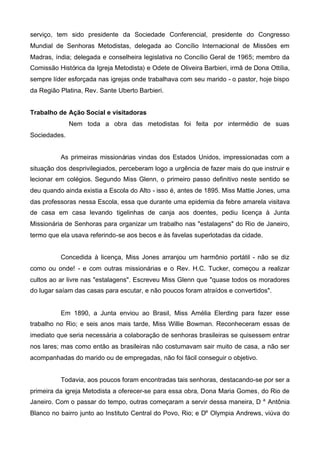 serviço, tem sido presidente da Sociedade Conferencial, presidente do Congresso
Mundial de Senhoras Metodistas, delegada ao Concílio Internacional de Missões em
Madras, índia; delegada e conselheira legislativa no Concílio Geral de 1965; membro da
Comissão Histórica da Igreja Metodista) e Odete de Oliveira Barbieri, irmã de Dona Ottília,
sempre líder esforçada nas igrejas onde trabalhava com seu marido - o pastor, hoje bispo
da Região Platina, Rev. Sante Uberto Barbieri.
Trabalho de Ação Social e visitadoras
Nem toda a obra das metodistas foi feita por intermédio de suas
Sociedades.
As primeiras missionárias vindas dos Estados Unidos, impressionadas com a
situação dos desprivilegiados, perceberam logo a urgência de fazer mais do que instruir e
lecionar em colégios. Segundo Miss Glenn, o primeiro passo definitivo neste sentido se
deu quando ainda existia a Escola do Alto - isso é, antes de 1895. Miss Mattie Jones, uma
das professoras nessa Escola, essa que durante uma epidemia da febre amarela visitava
de casa em casa levando tigelinhas de canja aos doentes, pediu licença à Junta
Missionária de Senhoras para organizar um trabalho nas "estalagens" do Rio de Janeiro,
termo que ela usava referindo-se aos becos e às favelas superlotadas da cidade.
Concedida à licença, Miss Jones arranjou um harmônio portátil - não se diz
como ou onde! - e com outras missionárias e o Rev. H.C. Tucker, começou a realizar
cultos ao ar livre nas "estalagens". Escreveu Miss Glenn que "quase todos os moradores
do lugar saíam das casas para escutar, e não poucos foram atraídos e convertidos".

Em 1890, a Junta enviou ao Brasil, Miss Amélia Elerding para fazer esse
trabalho no Rio; e seis anos mais tarde, Miss Willie Bowman. Reconheceram essas de
imediato que seria necessária a colaboração de senhoras brasileiras se quisessem entrar
nos lares; mas como então as brasileiras não costumavam sair muito de casa, a não ser
acompanhadas do marido ou de empregadas, não foi fácil conseguir o objetivo.
Todavia, aos poucos foram encontradas tais senhoras, destacando-se por ser a
primeira da igreja Metodista a oferecer-se para essa obra, Dona Maria Gomes, do Rio de
Janeiro. Com o passar do tempo, outras começaram a servir dessa maneira, D

a

Antônia

Blanco no bairro junto ao Instituto Central do Povo, Rio; e Da Olympia Andrews, viúva do

 