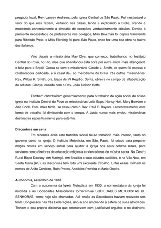 pregador local, Rev. Lancey Andrews, pela Igreja Central de São Paulo. Foi inestimável o
valor do que elas faziam, visitando nas casas, lendo e explicando a Bíblia, orando e
mostrando concretamente a simpatia de corações verdadeiramente cristãos. Devido à
premente necessidade de professoras nos colégios, Miss Bowman foi depois transferida
para Ribeirão Preto, e Miss Elerding foi para São Paulo, onde fez uma boa obra no bairro
dos italianos.
Veio depois a missionária May Dye, que começou trabalhando no Instituto
Central do Povo, no Rio, mas que abandonou esta obra por outra ainda mais abençoada
e feliz para o Brasil. Casou-se com o missionário Claude L. Smith, de quem foi esposa e
colaboradora dedicada, e o casal deu ao metodismo do Brasil três outros missionários:
Rev. Wilbur K. Smith, ora, bispo da VI Região; Dorita, obreira no campo de alfabetização
de Adultos; Gladys, casada com o Rev. João Nelson Betts.
Também contribuíram generosamente para o trabalho de ação social de nossa
igreja no Instituto Central do Povo as missionárias Leila Epps, Nancy Holt, Mary Bowden e
Allie Cobb. Esta, mais tarde se casou com o Rev. Paul E. Buyers. Lamentavelmente esta
forma de trabalho foi diminuindo com o tempo. A Junta nunca mais enviou missionárias
destinadas especificamente para este fim.
Diaconisas em cena
Em recentes anos este trabalho social foi-se tornando mais intenso, tanto no
governo como na igreja. O Instituto Metodista, em São. Paulo, foi criado para preparar
moças cristãs em serviço social para ajudar a igreja nos seus centros rurais, para
servirem como diretoras de educação religiosa e orientadoras de música sacra. No Centro
Rural Bispo Dawsey, em Maringá, em Brasília e suas cidades satélites, e na Vila Noal, em
Santa Maria (RS), as diaconisas têm feito um excelente trabalho. Entre essas, brilham os
nomes de Anita Cordeiro, Ruth Prates, Anaildes Perreira e Maria Onofre.
Autonomia, setembro de 1930
Com a autonomia da Igreja Metodista em 1930, a nomenclatura da igreja foi
mudada e as Sociedades Missionárias tornaram-se SOCIEDADES METODISTAS DE
SENHORAS, como hoje são chamadas. Até então as Sociedades haviam realizado uns
trinta Congressos nas três Federações, ano a ano ampliando a esfera de suas atividades.
Tinham o seu próprio distintivo que ostentavam com justificável orgulho; e no distintivo,

 