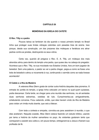 CAPÍTULO 26
MEMÓRIAS DA IGREJA DO CATETE
O Rev. Tilly e a pedra
Poucos talvez se lembram do dia quando o nosso primeiro templo no Brasil
tinha que proteger suas lindas vidraças coloridas com pesadas tiras de arame. Isso
porque, desde sua construção, um dos prazeres dos moleques e fanáticos era atirar
pedras contra as janelas, destroçando os seus vidros.
Certa vez, quando ali pregava o Rev. E. A. Tilly, um moleque dos mais
atrevidos atirou para dentro do templo uma pedra, que quase deu na cabeça do pregador.
Acontece que o Rev. Tilly, na sua mocidade nos Estados Unidos, fora um bom jogador de
beisebol. Sem uma palavra, o pastor ao ver a pedra chegar, pegou-a como se fosse uma
bola de beisebol e atirou-a novamente à rua, continuando o sermão como se nada tivesse
acontecido!
O Catete e a Ilha da Madeira
A veterana Miss Glenn gosta de contar outra história daqueles dias pioneiros. À
entrada do portão do templo, a igreja tinha colocado um banco no qual quem quisesse,
podia descansar. Certa tarde, ao chegar para uma reunião das senhoras, viu ali sentadas
duas

senhoras

estranhas,

vestidas

de

luto.

Cumprimentou-as

amigavelmente,

entabulando conversa. Ficou sabendo, então, que elas haviam vindo da Ilha da Madeira
para visitar um irmão muito doente, que veio a falecer.

Com toda a cortesia e simpatia, convidou-as para assistirem à reunião, o que
elas aceitaram. Naquela ocasião, Miss Glenn estava fazendo um estudo bíblico, usando
por tema a história da mulher samaritana no poço. As visitantes gostaram tanto que
começaram a assistir aos cultos e, em pouco tempo, entregaram-se a Jesus e fizeram sua
profissão de fé.

 