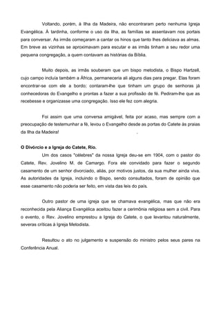 Voltando, porém, à Ilha da Madeira, não encontraram perto nenhuma Igreja
Evangélica. À tardinha, conforme o uso da Ilha, as famílias se assentavam nos portais
para conversar. As irmãs começaram a cantar os hinos que tanto lhes deliciava as almas.
Em breve as vizinhas se aproximavam para escutar e as irmãs tinham a seu redor uma
pequena congregação, a quem contavam as histórias da Bíblia.
Muito depois, as irmãs souberam que um bispo metodista, o Bispo Hartzell,
cujo campo incluía também a África, permaneceria ali alguns dias para pregar. Elas foram
encontrar-se com ele a bordo; contaram-lhe que tinham um grupo de senhoras já
conhecedoras do Evangelho e prontas a fazer a sua profissão de fé. Pediram-lhe que as
recebesse e organizasse uma congregação. Isso ele fez com alegria.

Foi assim que uma conversa amigável, feita por acaso, mas sempre com a
preocupação de testemunhar a fé, levou o Evangelho desde as portas do Catete às praias
da Ilha da Madeira!

.

O Divórcio e a Igreja do Catete, Rio.
Um dos casos "célebres" da nossa Igreja deu-se em 1904, com o pastor do
Catete, Rev. Jovelino M. de Camargo. Fora ele convidado para fazer o segundo
casamento de um senhor divorciado, aliás, por motivos justos, da sua mulher ainda viva.
As autoridades da Igreja, incluindo o Bispo, sendo consultados, foram de opinião que
esse casamento não poderia ser feito, em vista das leis do país.
Outro pastor de uma igreja que se chamava evangélica, mas que não era
reconhecida pela Aliança Evangélica aceitou fazer a cerimônia religiosa sem a civil. Para
o evento, o Rev. Jovelino emprestou a Igreja do Catete, o que levantou naturalmente,
severas críticas à Igreja Metodista.

Resultou o ato no julgamento e suspensão do ministro pelos seus pares na
Conferência Anual.

 