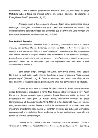 reconhecem, como o veterano presbiteriano Alexander Blackford, que disse: "À Igreja
Metodista cabe a honra do primeiro esforço em tempos modernos de implantar o
Evangelho no Brasil". (Kennedy, pág. 13).
Antes de deixar o Rio de Janeiro, chegou a fazer planos preliminares para a
construção duma igreja. Voltando à sua terra, o Rev. Pitts apresentou um relatório tão
entusiástico sobre as oportunidades aqui existentes, que a Conferência Geral nomeou um
pastor para estabelecer trabalho missionário no Brasil.
Rev. Justin R. Spaulding
Este missionário foi o Rev. Justin R. Spaulding, ministro ordenado e já homem
maduro, pois contava 34 anos. Embarcou em março de 1836, em Nova Iorque, trazendo
consigo a sua esposa, um filhinho e uma "doméstica". Hospedou-se no Rio em casa de
uma família luterana; e naquela mesma noite, demonstrou a sua dedicação e energia,
pregando para umas trinta a quarenta pessoas — uma "pequena sociedade de pessoas
piedosas", assim ele as descreveu, que fora organizada pelo Rev. Pitts e que
ansiosamente o esperava.

Sem perder tempo, começou em junho, com trinta alunos, "uma Escola
Dominical da qual faziam parte crianças brasileiras a quem ensinava a Bíblia em sua
própria língua". (Kennedy, pág. 4). Quem as ensinava, não consta; mas talvez foi um
leigo anônimo, já residente no país, pois Spaulding ainda não conhecia bem o português.
Cremos ter sido essa a primeira Escola Dominical no Brasil, apesar de duas
outras denominações disputarem a honra. Num histórico sobre Petrópolis, o Rev. Nadir
Pedro dos Santos escreveu que a primeira Escola Dominical oficial no Brasil foi
estabelecida em 1855 pelo Dr. Robert Kalley, missionário escocês da Igreja
Congregacional (cf. Expositor Cristão, 10-12-1957). E o Rev. William R. Read, em recente
obra, escreve que a primeira Escola Dominical foi fundada em 12 de abril de 1860, pelo
missionário presbiteriano, Rev. Ashbel G. Simonton. Pode ser que as Escolas Dominicais
congregacional e presbiteriana levem os louros em termos continuidade, mas não em
termos de primazia de organização.
Falando sobre o trabalho do Rev. Spaulding, comenta Kennedy (Expositor
Cristão, 21-7-1894) que a “Escola Dominical floresceu a tal ponto, que o Rev. Spaulding

 
