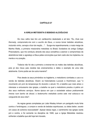 CAPÍTULO 27

A IGREJA METODISTA E BEBIDAS ALCOÓLICAS
Do meu velho baú tiro um cartãozinho desbotado e ali leio: "Eu, Eula Lee
Kennedy, comprometo-me com o auxílio de Deus, a nunca tomar bebidas alcoólicas,
incluindo vinho, cerveja e licor de maçãs... ". Surge-me repentinamente, o rosto meigo de
Martha Watts, a primeira missionária metodista no Brasil, fundadora do antigo Colégio
Piracicabano, que me conduziu através dos seus conselhos a assinar o compromisso de
abstinência total; e agradeço a Deus pelas convicções que bem cedo ela me implantou na
mente e no coração.
Todavia não foi ela a primeira a ensinar-me os males das bebidas alcoólicas,
pois já dos meus pais recebia tais ensinamentos e deles o exemplo de uma vida
abstinente. Como podia ser de outra maneira?
Pois desde os seus primórdios na Inglaterra, o metodismo combateu o uso e a
venda de bebidas alcoólicas. Dizem os historiadores Luccock e Hutchinson, que "o
movimento em prol da temperança foi durante o século 19, a batalha que mais atraiu o
interesse e entusiasmo das igrejas, a batalha na qual o metodismo prestou à pátria um
dos seus melhores serviços. Numa época em que a sociedade estava praticamente
imersa num banho de álcool; o testemunho metodista contra este mal colocou-o na
vanguarda de seus dias".

As regras gerais compiladas por João Wesley tinham um parágrafo muito forte
contra a "embriaguez, a compra e venda de bebidas espirituosas, ou delas beber, exceto
em casos de extrema necessidade". Apesar dessa regra, o sentimento nas igrejas vacila
pró e contra, e foi somente na disciplina de 1848, que a Igreja Metodista resolveu
enfrentar a batalha que até hoje tem travado.

 