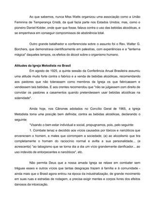 Ao que sabemos, nunca Miss Watts organizou uma associação como a União
Feminina de Temperança Cristã, da qual fazia parte nos Estados Unidos; mas, como o
pioneiro Daniel Kidder, onde quer que fosse, falava contra o uso das bebidas alcoólicas, e
se empenhava em conseguir compromissos de abstinência total.

Outro grande batalhador e conferencista sobre o assunto foi o Rev. Walter G.
Borchers, que demonstrava cientificamente em palestras, com experiências e a "lanterna
mágica" daqueles tempos, os efeitos do álcool sobre o organismo humano.
Atitudes da Igreja Metodista no Brasil
Em agosto de 1925, a quinta sessão da Conferência Anual Brasileira assumiu
uma atitude muito forte contra o fabrico e a venda de bebidas alcoólicas, recomendando
aos pastores que não tolerassem como membros da Igreja os que fabricassem e
vendessem tais bebidas. E aos crentes recomendou que "não se julgassem com direito de
convidar os pastores a casamentos quando pretendessem usar bebidas alcoólicas na
solenidade".
Ainda hoje, nos Cânones adotados no Concílio Geral de 1965, a Igreja
Metodista toma uma posição bem definida; contra as bebidas alcoólicas, declarando o
seguinte:
“Visando o bem estar individual e social, propugnamos, pois, pelo seguinte:
1. Combate tenaz e decidido aos vícios causados por tóxicos e narcóticos que
envenenam o homem, e males que corrompem a sociedade; (a) ao alcoolismo que tira
completamente o homem do raciocínio normal e avilta a sua personalidade... (e
acrescenta) “ao tabagismo que se torna dia a dia um vício grandemente danificador... ao
uso indevido de entorpecentes e narcóticos", etc.
Não permita Deus que a nossa amada Igreja se relaxe em combater sem
tréguas esses e outros vícios que tantas desgraças trazem à família e à comunidade ainda mais que o Brasil agora entrou na época da industrialização, de grande movimento
em suas ruas e estradas de rodagem, e precisa exigir mentes e corpos livres dos efeitos
danosos da intoxicação.

 