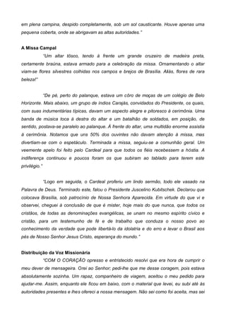 em plena campina, despido completamente, sob um sol causticante. Houve apenas uma
pequena coberta, onde se abrigavam as altas autoridades.”
A Missa Campal
“Um altar tôsco, tendo à frente um grande cruzeiro de madeira preta,
certamente braúna, estava armado para a celebração da missa. Ornamentando o altar
viam-se flores silvestres colhidas nos campos e brejos de Brasília. Aliás, flores de rara
beleza!”
“De pé, perto do palanque, estava um côro de moças de um colégio de Belo
Horizonte. Mais abaixo, um grupo de índios Carajás, convidados do Presidente, os quais,
com suas indumentárias típicas, davam um aspecto alegre e pitoresco à cerimônia. Uma
banda de música toca à destra do altar e um batalhão de soldados, em posição, de
sentido, postava-se paralelo ao palanque. À frente do altar, uma multidão enorme assistia
à cerimônia. Notamos que uns 50% dos ouvintes não davam atenção à missa, mas
divertiam-se com o espetáculo. Terminada a missa, seguiu-se a comunhão geral. Um
veemente apelo foi feito pelo Cardeal para que todos os fiéis recebessem a hóstia. A
indiferença continuou e poucos foram os que subiram ao tablado para terem este
privilégio.”
“Logo em seguida, o Cardeal proferiu um lindo sermão, todo ele vasado na
Palavra de Deus. Terminado este, falou o Presidente Juscelino Kubitschek. Declarou que
colocava Brasília, sob patrocínio de Nossa Senhora Aparecida. Em virtude do que vi e
observei, cheguei à conclusão de que é mister, hoje mais do que nunca, que todos os
cristãos, de todas as denominações evangélicas, se unam no mesmo espírito cívico e
cristão, para um testemunho de fé e de trabalho que conduza o nosso povo ao
conhecimento da verdade que pode libertá-lo da idolatria e do erro e levar o Brasil aos
pés de Nosso Senhor Jesus Cristo, esperança do mundo.”
Distribuição da Voz Missionária
“COM O CORAÇÃO opresso e entristecido resolvi que era hora de cumprir o
meu dever de mensageira. Orei ao Senhor; pedi-lhe que me desse coragem, pois estava
absolutamente sozinha. Um rapaz, companheiro de viagem, aceitou o meu pedido para
ajudar-me. Assim, enquanto ele ficou em baixo, com o material que levei, eu subi até às
autoridades presentes e lhes ofereci a nossa mensagem. Não sei como foi aceita, mas sei

 