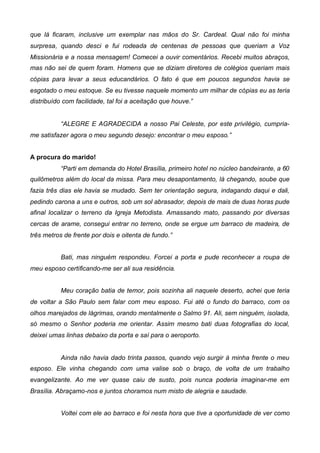 que lá ficaram, inclusive um exemplar nas mãos do Sr. Cardeal. Qual não foi minha
surpresa, quando desci e fui rodeada de centenas de pessoas que queriam a Voz
Missionária e a nossa mensagem! Comecei a ouvir comentários. Recebi muitos abraços,
mas não sei de quem foram. Homens que se diziam diretores de colégios queriam mais
cópias para levar a seus educandários. O fato é que em poucos segundos havia se
esgotado o meu estoque. Se eu tivesse naquele momento um milhar de cópias eu as teria
distribuído com facilidade, tal foi a aceitação que houve.”
“ALEGRE E AGRADECIDA a nosso Pai Celeste, por este privilégio, cumpriame satisfazer agora o meu segundo desejo: encontrar o meu esposo.”
A procura do marido!
“Parti em demanda do Hotel Brasília, primeiro hotel no núcleo bandeirante, a 60
quilômetros além do local da missa. Para meu desapontamento, lá chegando, soube que
fazia três dias ele havia se mudado. Sem ter orientação segura, indagando daqui e dali,
pedindo carona a uns e outros, sob um sol abrasador, depois de mais de duas horas pude
afinal localizar o terreno da Igreja Metodista. Amassando mato, passando por diversas
cercas de arame, consegui entrar no terreno, onde se ergue um barraco de madeira, de
três metros de frente por dois e oitenta de fundo.”
Bati, mas ninguém respondeu. Forcei a porta e pude reconhecer a roupa de
meu esposo certificando-me ser ali sua residência.
Meu coração batia de temor, pois sozinha ali naquele deserto, achei que teria
de voltar a São Paulo sem falar com meu esposo. Fui até o fundo do barraco, com os
olhos marejados de lágrimas, orando mentalmente o Salmo 91. Ali, sem ninguém, isolada,
só mesmo o Senhor poderia me orientar. Assim mesmo bati duas fotografias do local,
deixei umas linhas debaixo da porta e saí para o aeroporto.
Ainda não havia dado trinta passos, quando vejo surgir à minha frente o meu
esposo. Ele vinha chegando com uma valise sob o braço, de volta de um trabalho
evangelizante. Ao me ver quase caiu de susto, pois nunca poderia imaginar-me em
Brasília. Abraçamo-nos e juntos choramos num misto de alegria e saudade.
Voltei com ele ao barraco e foi nesta hora que tive a oportunidade de ver como

 