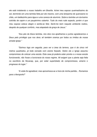 ele está instalando o nosso trabalho em Brasília. Achei meu esposo queimadíssimo do
sol, dormindo em uma tarimba feita por ele mesmo, com uma lamparina de querosene no
chão, um baldezinho para água e uma caneca de alumínio. Sobre a tarimba um duríssimo
colchão de capim e um paupérrimo cobertor. Tudo do mais rude aspecto, porém vi que
meu esposo estava alegre e sentia-se feliz. Senti-me bem naquele ambiente rústico,
despido de qualquer conforto, mas atapetado da graça de Jesus.”
“Aos pés da tôsca tarimba, nós dois nos ajoelhamos e juntos agradecemos a
Deus pelo privilégio que nos dera; ali também oramos por todos os irmãos de nossa
amada Igreja.”
“Saímos logo em seguida, para ver a área do terreno, que é de cinco mil
metros quadrados, já toda cercada com arame farpado. Sobre ela a Igreja assumiu
compromisso de colocar uma escola. Esta casa já poderia estar pronta e a nossa escola
funcionando, não fosse a burocracia do nosso regime. Ali exigem que a planta seja feita
no escritório da Novacap, que, por estar superlotado de compromissos, amarra o
progresso do lugar.”
“A visita foi agradável, mas aproximava-se a hora de minha partida... Rumamos
para o Aeroporto!"

 