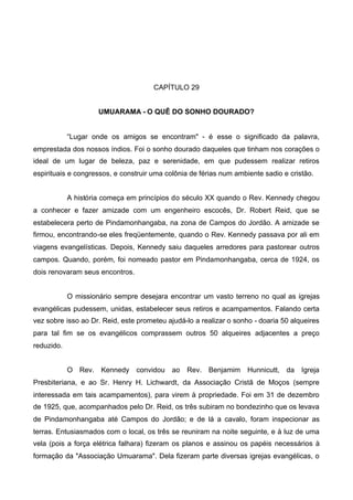 CAPÍTULO 29
UMUARAMA - O QUÊ DO SONHO DOURADO?

“Lugar onde os amigos se encontram" - é esse o significado da palavra,
emprestada dos nossos índios. Foi o sonho dourado daqueles que tinham nos corações o
ideal de um lugar de beleza, paz e serenidade, em que pudessem realizar retiros
espirituais e congressos, e construir uma colônia de férias num ambiente sadio e cristão.
A história começa em princípios do século XX quando o Rev. Kennedy chegou
a conhecer e fazer amizade com um engenheiro escocês, Dr. Robert Reid, que se
estabelecera perto de Pindamonhangaba, na zona de Campos do Jordão. A amizade se
firmou, encontrando-se eles freqüentemente, quando o Rev. Kennedy passava por ali em
viagens evangelísticas. Depois, Kennedy saiu daqueles arredores para pastorear outros
campos. Quando, porém, foi nomeado pastor em Pindamonhangaba, cerca de 1924, os
dois renovaram seus encontros.
O missionário sempre desejara encontrar um vasto terreno no qual as igrejas
evangélicas pudessem, unidas, estabelecer seus retiros e acampamentos. Falando certa
vez sobre isso ao Dr. Reid, este prometeu ajudá-lo a realizar o sonho - doaria 50 alqueires
para tal fim se os evangélicos comprassem outros 50 alqueires adjacentes a preço
reduzido.
O Rev. Kennedy

convidou ao Rev. Benjamim

Hunnicutt, da Igreja

Presbiteriana, e ao Sr. Henry H. Lichwardt, da Associação Cristã de Moços (sempre
interessada em tais acampamentos), para virem à propriedade. Foi em 31 de dezembro
de 1925, que, acompanhados pelo Dr. Reid, os três subiram no bondezinho que os levava
de Pindamonhangaba até Campos do Jordão; e de lá a cavalo, foram inspecionar as
terras. Entusiasmados com o local, os três se reuniram na noite seguinte, e à luz de uma
vela (pois a força elétrica falhara) fizeram os planos e assinou os papéis necessários à
formação da "Associação Umuarama". Dela fizeram parte diversas igrejas evangélicas, o

 