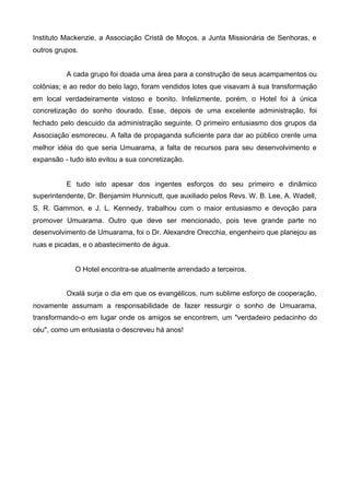 Instituto Mackenzie, a Associação Cristã de Moços, a Junta Missionária de Senhoras, e
outros grupos.
A cada grupo foi doada uma área para a construção de seus acampamentos ou
colônias; e ao redor do belo lago, foram vendidos lotes que visavam à sua transformação
em local verdadeiramente vistoso e bonito. Infelizmente, porém, o Hotel foi à única
concretização do sonho dourado. Esse, depois de uma excelente administração, foi
fechado pelo descuido da administração seguinte. O primeiro entusiasmo dos grupos da
Associação esmoreceu. A falta de propaganda suficiente para dar ao público crente uma
melhor idéia do que seria Umuarama, a falta de recursos para seu desenvolvimento e
expansão - tudo isto evitou a sua concretização.

E tudo isto apesar dos ingentes esforços do seu primeiro e dinâmico
superintendente, Dr. Benjamim Hunnicutt, que auxiliado pelos Revs. W. B. Lee, A. Wadell,
S. R. Gammon, e J. L. Kennedy, trabalhou com o maior entusiasmo e devoção para
promover Umuarama. Outro que deve ser mencionado, pois teve grande parte no
desenvolvimento de Umuarama, foi o Dr. Alexandre Orecchia, engenheiro que planejou as
ruas e picadas, e o abastecimento de água.

O Hotel encontra-se atualmente arrendado a terceiros.
Oxalá surja o dia em que os evangélicos, num sublime esforço de cooperação,
novamente assumam a responsabilidade de fazer ressurgir o sonho de Umuarama,
transformando-o em lugar onde os amigos se encontrem, um "verdadeiro pedacinho do
céu", como um entusiasta o descreveu há anos!

 