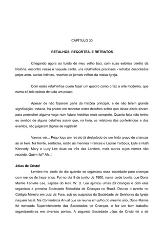 CAPÍTULO 30
RETALHOS, RECORTES, E RETRATOS

Chegando agora ao fundo do meu velho baú, com suas estórias dentro da
história, encontro nesse e naquele canto, uns retalhinhos preciosos - retratos desbotados
pejos anos, cartas íntimas, recortes de jornais velhos da nossa Igreja.

Com estes retalhinhos quero fazer um quadro como o faz a arte moderna, que
numa só tela coloca de tudo um pouco.

Apesar de não fazerem parte da história principal, e de não terem grande
significação, todavia, há prazer em recordar estes detalhes soltos que talvez ainda sirvam
para preencher alguma vaga num futuro histórico mais completo. Quanta falta não tenho
eu sentido de alguns detalhes assim que, na hora, os relatores das conferências e dos
eventos, não julgaram dignos de registrar!
Vamos ver... Pego logo um retrato já desbotado de um lindo grupo de crianças
ao ar livre. Na frente, sentadas, estão as meninas Frances e Louise Tarboux, Eula e Ruth
Kennedy, Mary e Lucy Lee duas ou três das Landers, mais outras cujos nomes não
recordo. Quem foi? Ah...!
Jóias de Cristo!
Lembro-me ainda do dia quando se organizou essa sociedade para crianças
com menos de treze anos. Foi no dia 9 de junho de 1900, numa tarde bonita que Dona
Mamie Fonville Lee, esposa do Rev. W. B. Lee ajuntou umas 23 crianças e com elas
organizou a primeira Sociedade Metodista de Crianças no Brasil. Deu-se o evento no
Colégio Mineiro em Juiz de Fora, sob os auspícios da Sociedade de Senhoras da Igreja
naquele local. Na Conferência Anual que se reuniu em julho do mesmo ano, Dona Mamie
foi nomeada Superintendente das Sociedades de Crianças, e fez um bom trabalho
organizando-as em diversos pontos. A segunda Sociedade Jóias de Cristo foi a de

 