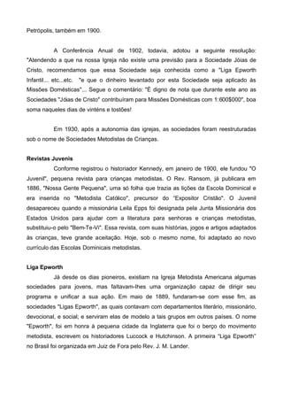 Petrópolis, também em 1900.

A Conferência Anual de 1902, todavia, adotou a seguinte resolução:
"Atendendo a que na nossa Igreja não existe uma previsão para a Sociedade Jóias de
Cristo, recomendamos que essa Sociedade seja conhecida como a "Liga Epworth
Infantil... etc...etc.

"e que o dinheiro levantado por esta Sociedade seja aplicado às

Missões Domésticas"... Segue o comentário: "É digno de nota que durante este ano as
Sociedades "Jóias de Cristo" contribuíram para Missões Domésticas com 1:600$000", boa
soma naqueles dias de vinténs e tostões!
Em 1930, após a autonomia das igrejas, as sociedades foram reestruturadas
sob o nome de Sociedades Metodistas de Crianças.
Revistas Juvenis
Conforme registrou o historiador Kennedy, em janeiro de 1900, ele fundou "O
Juvenil", pequena revista para crianças metodistas. O Rev. Ransom, já publicara em
1886, "Nossa Gente Pequena", uma só folha que trazia as lições da Escola Dominical e
era inserida no "Metodista Católico", precursor do “Expositor Cristão". O Juvenil
desapareceu quando a missionária Leila Epps foi designada pela Junta Missionária dos
Estados Unidos para ajudar com a literatura para senhoras e crianças metodistas,
substituiu-o pelo "Bem-Te-Vi". Essa revista, com suas histórias, jogos e artigos adaptados
às crianças, teve grande aceitação. Hoje, sob o mesmo nome, foi adaptado ao novo
currículo das Escolas Dominicais metodistas.
Liga Epworth
Já desde os dias pioneiros, existiam na Igreja Metodista Americana algumas
sociedades para jovens, mas faItavam-Ihes uma organização capaz de dirigir seu
programa e unificar a sua ação. Em maio de 1889, fundaram-se com esse fim, as
sociedades "Ligas Epworth", as quais contavam com departamentos literário, missionário,
devocional, e social; e serviram elas de modelo a tais grupos em outros países. O nome
"Epworth", foi em honra à pequena cidade da Inglaterra que foi o berço do movimento
metodista, escrevem os historiadores Luccock e Hutchinson. A primeira “Liga Epworth”
no Brasil foi organizada em Juiz de Fora pelo Rev. J. M. Lander.

 