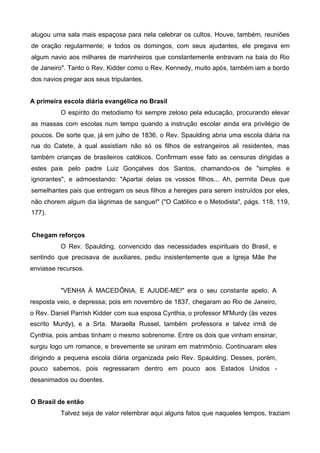 alugou uma sala mais espaçosa para nela celebrar os cultos. Houve, também, reuniões
de oração regularmente; e todos os domingos, com seus ajudantes, ele pregava em
algum navio aos milhares de marinheiros que constantemente entravam na baía do Rio
de Janeiro". Tanto o Rev. Kidder como o Rev. Kennedy, muito após, também iam a bordo
dos navios pregar aos seus tripulantes.
A primeira escola diária evangélica no Brasil
O espírito do metodismo foi sempre zeloso pela educação, procurando elevar
as massas com escolas num tempo quando a instrução escolar ainda era privilégio de
poucos. De sorte que, já em julho de 1836, o Rev. Spaulding abria uma escola diária na
rua do Catete, à qual assistiam não só os filhos de estrangeiros ali residentes, mas
também crianças de brasileiros católicos. Confirmam esse fato as censuras dirigidas a
estes pais pelo padre Luiz Gonçalves dos Santos, chamando-os de "simples e
ignorantes", e admoestando: "Apartai delas os vossos filhos... Ah, permita Deus que
semelhantes pais que entregam os seus filhos a hereges para serem instruídos por eles,
não chorem algum dia lágrimas de sangue!" ("O Católico e o Metodista", págs. 118, 119,
177).
Chegam reforços
O Rev. Spaulding, convencido das necessidades espirituais do Brasil, e
sentindo que precisava de auxiliares, pediu insistentemente que a Igreja Mãe lhe
enviasse recursos.
"VENHA À MACEDÔNIA, E AJUDE-ME!" era o seu constante apelo. A
resposta veio, e depressa; pois em novembro de 1837, chegaram ao Rio de Janeiro,
o Rev. Daniel Parrish Kidder com sua esposa Cynthia, o professor M'Murdy (às vezes
escrito Murdy), e a Srta. Maraella Russel, também professora e talvez irmã de
Cynthia, pois ambas tinham o mesmo sobrenome. Entre os dois que vinham ensinar,
surgiu logo um romance, e brevemente se uniram em matrimônio. Continuaram eles
dirigindo a pequena escola diária organizada pelo Rev. Spaulding. Desses, porém,
pouco sabemos, pois regressaram dentro em pouco aos Estados Unidos desanimados ou doentes.
O Brasil de então
Talvez seja de valor relembrar aqui alguns fatos que naqueles tempos, traziam

 