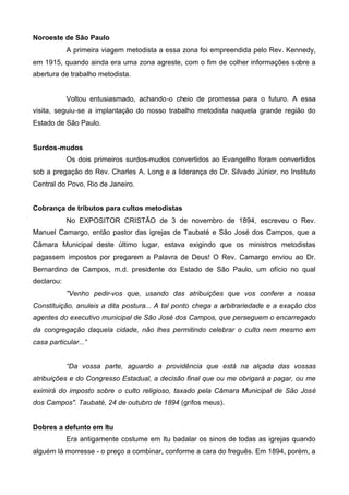 Noroeste de São Paulo
A primeira viagem metodista a essa zona foi empreendida pelo Rev. Kennedy,
em 1915, quando ainda era uma zona agreste, com o fim de colher informações sobre a
abertura de trabalho metodista.

Voltou entusiasmado, achando-o cheio de promessa para o futuro. A essa
visita, seguiu-se a implantação do nosso trabalho metodista naquela grande região do
Estado de São Paulo.
Surdos-mudos
Os dois primeiros surdos-mudos convertidos ao Evangelho foram convertidos
sob a pregação do Rev. Charles A. Long e a liderança do Dr. Silvado Júnior, no Instituto
Central do Povo, Rio de Janeiro.
Cobrança de tributos para cultos metodistas
No EXPOSITOR CRISTÃO de 3 de novembro de 1894, escreveu o Rev.
Manuel Camargo, então pastor das igrejas de Taubaté e São José dos Campos, que a
Câmara Municipal deste último lugar, estava exigindo que os ministros metodistas
pagassem impostos por pregarem a Palavra de Deus! O Rev. Camargo enviou ao Dr.
Bernardino de Campos, m.d. presidente do Estado de São Paulo, um ofício no qual
declarou:
"Venho pedir-vos que, usando das atribuições que vos confere a nossa
Constituição, anuleis a dita postura... A tal ponto chega a arbitrariedade e a exação dos
agentes do executivo municipal de São José dos Campos, que perseguem o encarregado
da congregação daquela cidade, não lhes permitindo celebrar o culto nem mesmo em
casa particular...”
“Da vossa parte, aguardo a providência que está na alçada das vossas
atribuições e do Congresso Estadual, a decisão final que ou me obrigará a pagar, ou me
eximirá do imposto sobre o culto religioso, taxado pela Câmara Municipal de São José
dos Campos". Taubaté, 24 de outubro de 1894 (grifos meus).
Dobres a defunto em Itu
Era antigamente costume em Itu badalar os sinos de todas as igrejas quando
alguém lá morresse - o preço a combinar, conforme a cara do freguês. Em 1894, porém, a

 