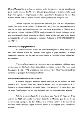 Câmara Municipal de Itu proibiu que os sinos assim chorassem os mortos, considerando
que o barulho ecoando das 18 Tôrres de suas igrejas, tornava-se coisa incômoda, capaz
de produzir ruptura nos tímpanos dos ouvintes, especialmente dos doentes. Foi imposta a
multa de 30$000 (uns dez dólares naqueles tempos) sobre quem infringisse a lei.

Todavia, os padres não quiseram se conformar, pois com essa lei perderiam
"uma cobiçada parcela de dinheiro". O vigário então autorizou o seu sacristão ajudante a
ribombar os sinos, responsabilizando-se pelo que viesse a acontecer. A Câmara, leal à
sua palavra, multou o vigário em 30$000; e pelo advogado, Dr. Ozório de Souza, moveu
ação contra os dois. O Juiz condenou-os não só a pagar a multa, mas a curtir oito dias na
cadeia pagando, outrossim, as custas do processo. (Noticiário do EXPOSITOR CRISTÃO,
em 8-12-94).
Primeiro legado à Igreja Metodista
A Conferência Anual, reunida em Piracicaba em julho de 1893, relatou que a
irmã Dona Antônia Bueno de Camargo, tinha legado à Igreja Metodista, a vultosa
importância de vinte contos em apólices da dívida pública. Foi esse o primeiro legado feito
à nossa Igreja.

O dinheiro foi empregado na compra da primeira propriedade imobiliária que a
Igreja possuiu em São Paulo. . Eram dois prédios geminados, números 12 e 14, no Largo
do Arouche. O prédio nº 12 foi adaptado para cultos, e no nº 14 servia para residência
pastoral e hospedagem de ministros em trânsito.
Primeiro trabalho metodista em São Paulo
A primeira pregação metodista nessa metrópole foi em outubro de 1883,
quando o Rev. Ransom falou num prédio no então Largo do Mercadinho (hoje do
Tesouro), atravessado pela Rua Imperatriz (hoje 15 de Novembro). A pregação foi feita
"na antiga Casa Bamberg, um dos pontos mais centrais e acessíveis em toda a cidade".
Todavia, a primeira Igreja foi ali organizada pelo Rev. J. W. Koger em 1º de
fevereiro de 1884, com quatro membros: Bernardo de Miranda, que depois de sua
conversão sob a pregação do Rev. Tarboux foi o primeiro brasileiro a dar sua vida ao
ministério; Frank Bellinger, inglês; Giovanni Bernini e sua esposa, Dona Clementina,
italianos.

 