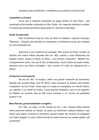 Já desde os seus primórdios, o metodismo era ecumênico e internacional!
Lampadário na Central
Diz-se que o magnífico lampadário da Igreja Central em São Paulo - cuja
construção se fez durante o pastorado do Rev. Dickie - foi o segundo existente na cidade.
Foi doado pelo grande benemérito dessa igreja, Dr. Henrique Lindemberg.
.
Saúde de aspirantes
Pela Conferência Anual de Julho de 1908, foi adotada a seguinte resolução:
"Resolvido – Ninguém será admitido em experiência à Conferência Anual, sem atestado
de uma constituição sã".

Ignoramos o que ocasionou tal resolução. Mas quanto se tinham mudado as
opiniões dos nossos líderes daqueles dias em 1825, quando a Junta Missionária nos
Estados Unidos, enviara à Libéria, na África, o seu primeiro missionário - Melville Cox,
consagradíssimo servo, mas que lá indo, já tuberculoso, morreu dentro de quatro meses;
deixando como sua última mensagem: "Que morram mil antes de abandonarmos a
África!"
Campanha na terra gaúcha
No ano de 1921, foi levada a efeito uma grande campanha de avivamento,
liderada pelo saudoso Bispo John M. Moore. Essa campanha se realizou pelo trabalho
"competitivo" de dois "times", tendo cada um à testa um evangelista, um instrutor bíblico,
um colportor, e um diretor de música. Trouxe grandes resultados - pois no ano seguinte,
foi relatado um aumento total de 500 novos membros e um número de candidatos
superior a mil.
Mena Barreto, grande batalhador evangélico
Em 1923, em Itaqui, no Rio Grande do Sul, o Rev. Eduardo Mena Barreto
Jaime procurava levantar um templo, ao passo que elementos católicos fanáticos, tudo
faziam para obstar a entrada do metodismo naquela cidade. Ele começou as pregações
num teatro alugado, no qual a última reunião de cultos tornou-se em sessão agitada, até
tumultuosa!"

 