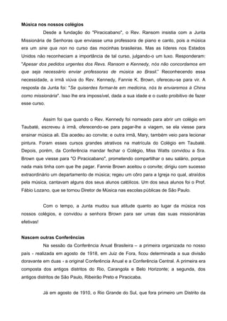 Música nos nossos colégios
Desde a fundação do "Piracicabano", o Rev. Ransom insistia com a Junta
Missionária de Senhoras que enviasse uma professora de piano e canto, pois a música
era um sine qua non no curso das mocinhas brasileiras. Mas as líderes nos Estados
Unidos não reconheciam a importância de tal curso, julgando-o um luxo. Responderam:
"Apesar dos pedidos urgentes dos Revs. Ransom e Kennedy, nós não concordamos em
que seja necessário enviar professoras de música ao Brasil.” Reconhecendo essa
necessidade, a irmã viúva do Rev. Kennedy, Fannie K. Brown, ofereceu-se para vir. A
resposta da Junta foi: "Se quiserdes formar-te em medicina, nós te enviaremos à China
como missionária". Isso lhe era impossível, dada a sua idade e o custo proibitivo de fazer
esse curso.

Assim foi que quando o Rev. Kennedy foi nomeado para abrir um colégio em
Taubaté, escreveu à irmã, oferecendo-se para pagar-lhe a viagem, se ela viesse para
ensinar música ali. Ela acedeu ao convite; e outra irmã, Mary, também veio para lecionar
pintura. Foram esses cursos grandes atrativos na matrícula do Colégio em Taubaté.
Depois, porém, da Conferência mandar fechar o Colégio, Miss Watts convidou a Sra.
Brown que viesse para "O Piracicabano", prometendo compartilhar o seu salário, porque
nada mais tinha com que lhe pagar. Fannie Brown aceitou o convite; dirigiu com sucesso
extraordinário um departamento de música; regeu um côro para a Igreja no qual, atraídos
pela música, cantavam alguns dos seus alunos católicos. Um dos seus alunos foi o Prof.
Fábio Lozano, que se tornou Diretor de Música nas escolas públicas de São Paulo.
Com o tempo, a Junta mudou sua atitude quanto ao lugar da música nos
nossos colégios, e convidou a senhora Brown para ser umas das suas missionárias
efetivas!
Nascem outras Conferências
Na sessão da Conferência Anual Brasileira – a primeira organizada no nosso
país - realizada em agosto de 1918, em Juiz de Fora, ficou determinada a sua divisão
doravante em duas - a original Conferência Anual e a Conferência Central. A primeira era
composta dos antigos distritos do Rio, Carangola e Belo Horizonte; a segunda, dos
antigos distritos de São Paulo, Ribeirão Preto e Piracicaba.
Já em agosto de 1910, o Rio Grande do Sul, que fora primeiro um Distrito da

 