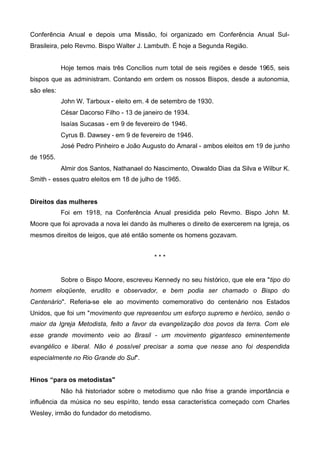 Conferência Anual e depois uma Missão, foi organizado em Conferência Anual SulBrasileira, pelo Revmo. Bispo Walter J. Lambuth. É hoje a Segunda Região.
Hoje temos mais três Concílios num total de seis regiões e desde 1965, seis
bispos que as administram. Contando em ordem os nossos Bispos, desde a autonomia,
são eles:
John W. Tarboux - eleito em. 4 de setembro de 1930.
César Dacorso Filho - 13 de janeiro de 1934.
Isaías Sucasas - em 9 de fevereiro de 1946.
Cyrus B. Dawsey - em 9 de fevereiro de 1946.
José Pedro Pinheiro e João Augusto do Amaral - ambos eleitos em 19 de junho
de 1955.
Almir dos Santos, Nathanael do Nascimento, Oswaldo Dias da Silva e Wilbur K.
Smith - esses quatro eleitos em 18 de julho de 1965.
Direitos das mulheres
Foi em 1918, na Conferência Anual presidida pelo Revmo. Bispo John M.
Moore que foi aprovada a nova lei dando às mulheres o direito de exercerem na Igreja, os
mesmos direitos de leigos, que até então somente os homens gozavam.
***
Sobre o Bispo Moore, escreveu Kennedy no seu histórico, que ele era "tipo do
homem eloqüente, erudito e observador, e bem podia ser chamado o Bispo do
Centenário". Referia-se ele ao movimento comemorativo do centenário nos Estados
Unidos, que foi um "movimento que representou um esforço supremo e heróico, senão o
maior da Igreja Metodista, feito a favor da evangelização dos povos da terra. Com ele
esse grande movimento veio ao Brasil - um movimento gigantesco eminentemente
evangélico e liberal. Não é possível precisar a soma que nesse ano foi despendida
especialmente no Rio Grande do Sul".
Hinos “para os metodistas"
Não há historiador sobre o metodismo que não frise a grande importância e
influência da música no seu espírito, tendo essa característica começado com Charles
Wesley, irmão do fundador do metodismo.

 
