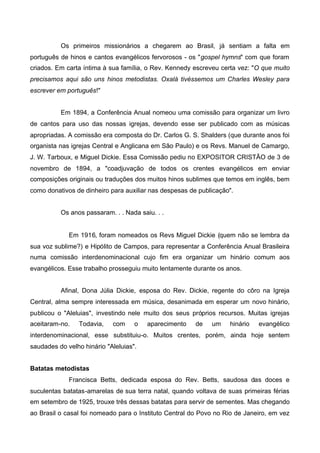 Os primeiros missionários a chegarem ao Brasil, já sentiam a falta em
português de hinos e cantos evangélicos fervorosos - os "gospel hymns" com que foram
criados. Em carta íntima à sua família, o Rev. Kennedy escreveu certa vez: "O que muito
precisamos aqui são uns hinos metodistas. Oxalá tivéssemos um Charles Wesley para
escrever em português!"
Em 1894, a Conferência Anual nomeou uma comissão para organizar um livro
de cantos para uso das nossas igrejas, devendo esse ser publicado com as músicas
apropriadas. A comissão era composta do Dr. Carlos G. S. Shalders (que durante anos foi
organista nas igrejas Central e Anglicana em São Paulo) e os Revs. Manuel de Camargo,
J. W. Tarboux, e Miguel Dickie. Essa Comissão pediu no EXPOSITOR CRISTÃO de 3 de
novembro de 1894, a "coadjuvação de todos os crentes evangélicos em enviar
composições originais ou traduções dos muitos hinos sublimes que temos em inglês, bem
como donativos de dinheiro para auxiliar nas despesas de publicação".
Os anos passaram. . . Nada saiu. . .

Em 1916, foram nomeados os Revs Miguel Dickie (quem não se lembra da
sua voz sublime?) e Hipólito de Campos, para representar a Conferência Anual Brasileira
numa comissão interdenominacional cujo fim era organizar um hinário comum aos
evangélicos. Esse trabalho prosseguiu muito lentamente durante os anos.
Afinal, Dona Júlia Dickie, esposa do Rev. Dickie, regente do côro na Igreja
Central, alma sempre interessada em música, desanimada em esperar um novo hinário,
publicou o "Aleluias", investindo nele muito dos seus próprios recursos. Muitas igrejas
aceitaram-no.

Todavia,

com

o

aparecimento

de

um

hinário

evangélico

interdenominacional, esse substituiu-o. Muitos crentes, porém, ainda hoje sentem
saudades do velho hinário "Aleluias".
Batatas metodistas
Francisca Betts, dedicada esposa do Rev. Betts, saudosa das doces e
suculentas batatas-amarelas de sua terra natal, quando voltava de suas primeiras férias
em setembro de 1925, trouxe três dessas batatas para servir de sementes. Mas chegando
ao Brasil o casal foi nomeado para o Instituto Central do Povo no Rio de Janeiro, em vez

 