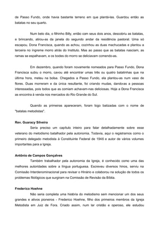 de Passo Fundo, onde havia bastante terreno em que plantá-las. Guardou então as
batatas no seu quarto.
Num belo dia, o filhinho Billy, então com seus dois anos, descobriu as batatas,
e brincando, atirou-as da janela do segundo andar da residência pastoral. Uma só
escapou. Dona Francisca, quando as achou, cozinhou as duas machucadas e plantou a
terceira no íngreme morro atrás do Instituto. Mas ao passo que as batatas nasciam, as
ramas se espalhavam, e os bodes do morro se deliciavam comendo-as.

Em dezembro, quando foram novamente nomeados para Passo Fundo, Dona
Francisca subiu o morro, cavou até encontrar umas três ou quatro batatinhas que na
última hora, meteu na bolsa. Chegados a Passo Fundo, ela plantou-as num vaso de
flores. Duas morreram e da única resultante, foi criando mudas, dando-as a pessoas
interessadas, pois todos que as comiam achavam-nas deliciosas. Hoje a Dona Francisca
as encontra à venda nos mercados do Rio Grande do Sul.
Quando as primeiras apareceram, foram logo batizadas com o nome de
"batatas metodistas".
Rev. Guaracy Silveira
Seria preciso um capítulo inteiro para falar detalhadamente sobre esse
veterano do metodismo batalhador pela autonomia. Todavia, aqui o registramos como o
primeiro delegado metodista à Constituinte Federal de 1946 e autor de vários volumes
importantes para a Igreja.
Antônio de Campos Gonçalves
Também trabalhador pela autonomia da Igreja, é conhecido como uma das
melhores autoridades sobre a língua portuguesa. Escreveu diversos hinos, serviu na
Comissão Interdenominacional para revisar o Hinário e colaborou na solução de todos os
problemas filológicos que surgiram na Comissão de Revisão da Bíblia.
Frederico Hoehne
Não seria completa uma história do metodismo sem mencionar um dos seus
grandes e ativos pioneiros - Frederico Hoehne, filho dos primeiros membros da Igreja
Metodista em Juiz de Fora. Criado assim, num lar cristão e operoso, ele estudou

 