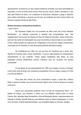 assiduamente, tornando-se um dos maiores botânicos do Brasil, sua maior autoridade em
orquídeas, e autor de vários livros sobre a flora do país. Nunca, porém, abandonou o seu
zelo pela Palavra de Deus. Lia e estudava as Escrituras, estudava o grego e hebraico
para melhor entendê-las e durante uns 20 anos, foi professor da maior classe bíblica de
homens na Igreja Central de São Paulo.
Nossos primeiros missionários brasileiros
- quem foram?
No "Expositor Cristão" de 3 de novembro de 1894, lê-se, sob o título "Missões
Domésticas", um editorial chamando a atenção das congregações para "não
negligenciarem de levantar as ofertas em favor de Felipe de Carvalho, nosso missionário,
para ele não sentir-se embaraçado nos seus movimentos e desanimado no seu trabalho".
O Rev. Felipe acabara de organizar em Cataguases numa das tais viagens missionárias,
uma igreja com 8 membros, e mais 20 pessoas pedindo admissão à Igreja.

Na Conferência em 1902, em Juiz de Fora, foi "resolvido que o irmão, Rev.
Hipólito de Campos seja o nosso missionário, e que as Ligas Epworth se interessassem
especialmente no seu sustento". Visitou igrejas espalhadas pelo Brasil, as suas
pregações sempre despertando enorme interesse, pois um ex-padre era sempre
curiosidade!
Foi só depois de sua aposentadoria em 1926, que a Igreja o enviou a Portugal,
a terra-mãe, para ali dirigir uma campanha evangelística. Na sua viagem, pregou em Paris
e na Ilha da Madeira.

Para essa Ilha, tinham ido como missionários nossos o casal Rev. Antônio
Rolim e esposa Suzelita, que ali permaneceram alguns anos. Esse foi sempre um campo
muito duro.

Outros que certamente podemos incluir na lista de missionários foram - Dr.
Nelson de Araújo, que trabalhou e sofreu com seu trabalho médico entre os índios
Caiuás; Rev. Benedito Natal Quintanilha e Dorival Rodrigues Beulke, respectivamente em
Salvador e Recife; Geraldo Esteves, que trabalhou entre os índios Caingangues; e o mais
novo de todos, Vicente Aparecido Borges, que evangeliza agora em Aracaju, Sergipe.

 