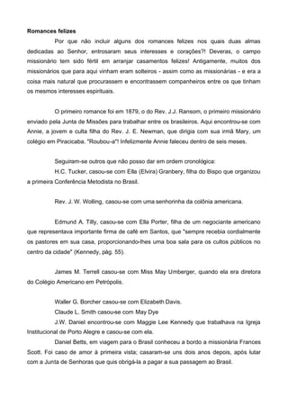 Romances felizes
Por que não incluir alguns dos romances felizes nos quais duas almas
dedicadas ao Senhor, entrosaram seus interesses e corações?! Deveras, o campo
missionário tem sido fértil em arranjar casamentos felizes! Antigamente, muitos dos
missionários que para aqui vinham eram solteiros - assim como as missionárias - e era a
coisa mais natural que procurassem e encontrassem companheiros entre os que tinham
os mesmos interesses espirituais.

O primeiro romance foi em 1879, o do Rev. J.J. Ransom, o primeiro missionário
enviado pela Junta de Missões para trabalhar entre os brasileiros. Aqui encontrou-se com
Annie, a jovem e culta filha do Rev. J. E. Newman, que dirigia com sua irmã Mary, um
colégio em Piracicaba. "Roubou-a"! Infelizmente Annie faleceu dentro de seis meses.
Seguiram-se outros que não posso dar em ordem cronológica:
H.C. Tucker, casou-se com Ella (Elvira) Granbery, filha do Bispo que organizou
a primeira Conferência Metodista no Brasil.
Rev. J. W. Wolling, casou-se com uma senhorinha da colônia americana.

Edmund A. Tilly, casou-se com Ella Porter, filha de um negociante americano
que representava importante firma de café em Santos, que "sempre recebia cordialmente
os pastores em sua casa, proporcionando-Ihes uma boa sala para os cultos públicos no
centro da cidade" (Kennedy, pág. 55).
James M. Terrell casou-se com Miss May Umberger, quando ela era diretora
do Colégio Americano em Petrópolis.
Waller G. Borcher casou-se com Elizabeth Davis.
Claude L. Smith casou-se com May Dye
J.W. Daniel encontrou-se com Maggie Lee Kennedy que trabalhava na Igreja
Institucional de Porto Alegre e casou-se com ela.
Daniel Betts, em viagem para o Brasil conheceu a bordo a missionária Frances
Scott. Foi caso de amor à primeira vista; casaram-se uns dois anos depois, após lutar
com a Junta de Senhoras que quis obrigá-la a pagar a sua passagem ao Brasil.

 