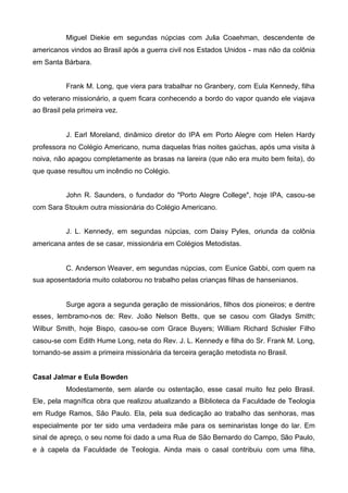 Miguel Diekie em segundas núpcias com Julia Coaehman, descendente de
americanos vindos ao Brasil após a guerra civil nos Estados Unidos - mas não da colônia
em Santa Bárbara.
Frank M. Long, que viera para trabalhar no Granbery, com Eula Kennedy, filha
do veterano missionário, a quem ficara conhecendo a bordo do vapor quando ele viajava
ao Brasil pela primeira vez.

J. Earl Moreland, dinâmico diretor do IPA em Porto Alegre com Helen Hardy
professora no Colégio Americano, numa daquelas frias noites gaúchas, após uma visita à
noiva, não apagou completamente as brasas na lareira (que não era muito bem feita), do
que quase resultou um incêndio no Colégio.
John R. Saunders, o fundador do "Porto Alegre College", hoje IPA, casou-se
com Sara Stoukm outra missionária do Colégio Americano.
J. L. Kennedy, em segundas núpcias, com Daisy Pyles, oriunda da colônia
americana antes de se casar, missionária em Colégios Metodistas.

C. Anderson Weaver, em segundas núpcias, com Eunice Gabbi, com quem na
sua aposentadoria muito colaborou no trabalho pelas crianças filhas de hansenianos.

Surge agora a segunda geração de missionários, filhos dos pioneiros; e dentre
esses, lembramo-nos de: Rev. João Nelson Betts, que se casou com Gladys Smith;
Wilbur Smith, hoje Bispo, casou-se com Grace Buyers; William Richard Schisler Filho
casou-se com Edith Hume Long, neta do Rev. J. L. Kennedy e filha do Sr. Frank M. Long,
tornando-se assim a primeira missionária da terceira geração metodista no Brasil.
Casal Jalmar e Eula Bowden
Modestamente, sem alarde ou ostentação, esse casal muito fez pelo Brasil.
Ele, pela magnífica obra que realizou atualizando a Biblioteca da Faculdade de Teologia
em Rudge Ramos, São Paulo. Ela, pela sua dedicação ao trabalho das senhoras, mas
especialmente por ter sido uma verdadeira mãe para os seminaristas longe do lar. Em
sinal de apreço, o seu nome foi dado a uma Rua de São Bernardo do Campo, São Paulo,
e à capela da Faculdade de Teologia. Ainda mais o casal contribuiu com uma filha,

 