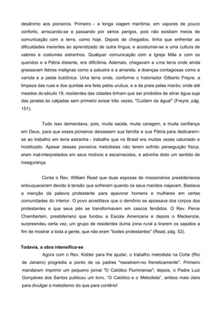 desânimo aos pioneiros. Primeiro - a longa viagem marítima, em vapores de pouco
conforto, arriscando-se e passando por sérios perigos, pois não existiam meios de
comunicação com a terra, como hoje. Depois de chegados, tinha que enfrentar as
dificuldades inerentes ao aprendizado de outra língua, e acostumar-se a uma cultura de
valores e costumes estranhos. Qualquer comunicação com a Igreja Mãe e com os
queridos e a Pátria distante, era dificílima. Ademais, chegavam a uma terra onde ainda
grassavam febres malignas como a palustre e a amarela, e doenças contagiosas como a
varíola e a peste bubônica. Uma terra onde, conforme o historiador Gilberto Freyre, a
limpeza das ruas e dos quintais era feita pelos urubus, e a da praia pelas marés; onde até
meados do século 19, residentes das cidades tinham que ser proibidos de atirar água suja
das janelas às calçadas sem primeiro avisar três vezes, "Cuidem da água!" (Freyre, pág.
151).
Tudo isso demandava, pois, muita saúde, muita coragem, e muita confiança
em Deus, para que esses pioneiros deixassem sua família e sua Pátria para dedicaremse ao trabalho em terra estranha - trabalho que no Brasil era muitas vezes caluniado e
hostilizado. Apesar desses pioneiros metodistas não terem sofrido perseguição física,
eram mal-interpretados em seus motivos e escarnecidos, e advinha disto um sentido de
insegurança.
Conta o Rev. William Read que duas esposas de missionários presbiterianos
enlouqueceram devido à tensão que sofreram quando os seus maridos viajavam. Bastava
a menção da palavra protestante para apavorar homens e mulheres em certas
comunidades do interior. O povo acreditava que o demônio se apossava dos corpos dos
protestantes e que seus pés se transformavam em cascos fendidos. O Rev. Perce
Chamberlain, presbiteriano que fundou a Escola Americana e depois o Mackenzie,
surpreendeu certa vez, um grupo de residentes duma zona rural a tirarem os sapatos a
fim de mostrar a toda a gente, que não eram "bodes protestantes" (Read, pág. 52).
Todavia, a obra intensifica-se
Agora com o Rev. Kidder para lhe ajudar, o trabalho metodista na Corte (Rio
de Janeiro) progredia a ponto de os padres "resistirem-no freneticamente". Primeiro
mandaram imprimir um pequeno jornal "O Católico Fluminense"; depois, o Padre Luiz
Gonçalves dos Santos publicou um livro, “O Católico e o Metodista”, ambos mais úteis
para divulgar o metodismo do que para contê-lo!

 