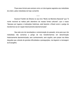 Fique esse túmulo para sempre como um dos lugares sagrados aos metodistas
de ontem, pelos metodistas de hoje e amanhã.
***
Escreve Franklin de Oliveira no seu livro “Morte da Memória Nacional" que "A
morte nacional se realiza pelo abandono de nossas fontes culturais"; que o nosso
"descaso por lugares e instituições históricas, está fazendo o Brasil correr o perigo de
transformar-se em nação historicamente desmemorizada".

Que este ano de recordações e comemoração do passado, sirva para que nós
metodistas

não

corramos

o

perigo

de

nos

transformarmos em

denominação

historicamente desmemorizada, sem conhecimento, sem orgulho, sem prazer nos feitos
daqueles que, através de grandes dificuldades e perseguições, nos legaram a mensagem
do Evangelho.

 