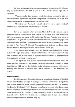 Senti-me um tanto perplexa, como aquele zelador do qual lemos (Em Marcha,
pág. 24, terceiro trimestre de 1967) a quem o pastor procurava ensinar algo sobre o
centenário.
- "Pois meu irmão, disse o pastor, o metodismo tem a honra de ter sido, em
tempos modernos, o primeiro a implantar o Evangelho em solo brasileiro. Isto foi em 1835
quando chegou ao Rio o Evangelista de nome Fountain Pitts”.
- "Como é reverendo? perguntou o zelador. O senhor não se enganou na data?
Se foi em 1835, porque é que o centenário é agora em 1967?"

Parece que o zelador estava com razão! Pois de fato, até a poucos anos, a
Igreja Metodista do Brasil aceitava como data de sua fundação o dia 2 de fevereiro de
1876, comemorando a chegada ao Rio do Rev. J.J. Ransom. Pois não havia escrito o
Bispo Holland Mc Tyeire em seu HISTÓRICO DO METODISMO, que "a investigação feita
no Brasil em 1835 pelo Rev. Pitts foi sucedida pela ocupação permanente em 1876 com a
chegada do Rev. Ransom"? Esta data fora seguidamente lembrada nas Conferências
Anuais. Diz o Rev. Kennedy no Histórico livro “Cincoenta Annos” que,
1. vez após vez se levantavam vozes nas Conferências conclamando a Igreja a
celebrar a fundação da sua obra no Brasil. Em 1900 o Rev. H.C. Tucker declarou: "sendo
1901 o primeiro ano do novo século, o vigésimo quinto do trabalho da Igreja Metodista
Episcopal do Sul no Brasil, ... resolvemos..."
2. em agosto de 1924, quando o metodismo brasileiro era ainda missão da
Igreja Metodista Episcopal do Sul, visando comemorar dignamente o jubileu da Igreja
Metodista em 1926, as três Conferências então existentes nomearam o Rev. J. L.
Kennedy para escrever o histórico" CINCOENTA ANNOS DO METHODISMO NO
BRASIL".
Mudança da data
Em 1960, porém, a Comissão Histórica da nossa Igreja Metodista do Brasil (já
não era mais Metodista Episcopal do Sul) rejeitou essa data em favor de 5 de agosto de
1867, quando aportou no Rio de Janeiro o imigrante norte-americano Rev. J. E. Newman
(ver Expositor Cristão de 24/4/60). Esta data nunca fora comemorada pelas Conferências
Anuais; nunca fora reconhecida por Newman; e nunca fora comemorada pelos pioneiros
que eram seus colegas no trabalho e, que o estimavam ao ponto de chamarem-no de
Superintendente e de "instrumento para que a nossa Igreja reencetasse a propaganda do
bendito Evangelho no Brasil" (Kennedy, pág. 19).

 