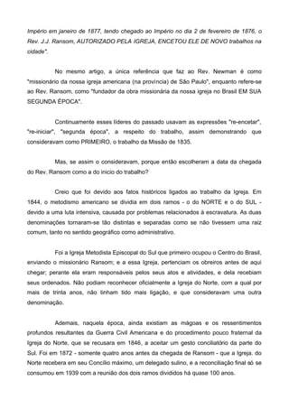 Império em janeiro de 1877, tendo chegado ao Império no dia 2 de fevereiro de 1876, o
Rev. J.J. Ransom, AUTORIZADO PELA IGREJA, ENCETOU ELE DE NOVO trabalhos na
cidade".
No mesmo artigo, a única referência que faz ao Rev. Newman é como
"missionário da nossa igreja americana (na província) de São Paulo", enquanto refere-se
ao Rev. Ransom, como "fundador da obra missionária da nossa igreja no Brasil EM SUA
SEGUNDA ÉPOCA".

Continuamente esses líderes do passado usavam as expressões "re-encetar",
"re-iniciar", "segunda época", a respeito do trabalho, assim demonstrando que
consideravam como PRIMEIRO, o trabalho da Missão de 1835.
Mas, se assim o consideravam, porque então escolheram a data da chegada
do Rev. Ransom como a do inicio do trabalho?
Creio que foi devido aos fatos históricos ligados ao trabalho da Igreja. Em
1844, o metodismo americano se dividia em dois ramos - o do NORTE e o do SUL devido a uma luta intensiva, causada por problemas relacionados à escravatura. As duas
denominações tornaram-se tão distintas e separadas como se não tivessem uma raiz
comum, tanto no sentido geográfico como administrativo.

Foi a Igreja Metodista Episcopal do Sul que primeiro ocupou o Centro do Brasil,
enviando o missionário Ransom; e a essa Igreja, pertenciam os obreiros antes de aqui
chegar; perante ela eram responsáveis pelos seus atos e atividades, e dela recebiam
seus ordenados. Não podiam reconhecer oficialmente a Igreja do Norte, com a qual por
mais de trinta anos, não tinham tido mais ligação, e que consideravam uma outra
denominação.

Ademais, naquela época, ainda existiam as mágoas e os ressentimentos
profundos resultantes da Guerra Civil Americana e do procedimento pouco fraternal da
Igreja do Norte, que se recusara em 1846, a aceitar um gesto conciliatório da parte do
Sul. Foi em 1872 - somente quatro anos antes da chegada de Ransom - que a Igreja. do
Norte recebera em seu Concílio máximo, um delegado sulino, e a reconciliação final só se
consumou em 1939 com a reunião dos dois ramos divididos há quase 100 anos.

 